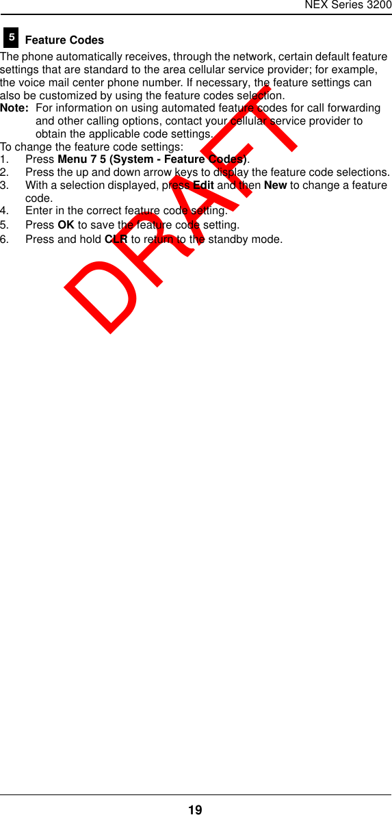 NEX Series 320019  DRAFT Feature CodesThe phone automatically receives, through the network, certain default feature settings that are standard to the area cellular service provider; for example, the voice mail center phone number. If necessary, the feature settings can also be customized by using the feature codes selection.Note: For information on using automated feature codes for call forwarding and other calling options, contact your cellular service provider to obtain the applicable code settings.To change the feature code settings:1. Press Menu 7 5 (System - Feature Codes).2. Press the up and down arrow keys to display the feature code selections.3. With a selection displayed, press Edit and then New to change a feature code.4. Enter in the correct feature code setting.5. Press OK to save the feature code setting.6. Press and hold CLR to return to the standby mode.5