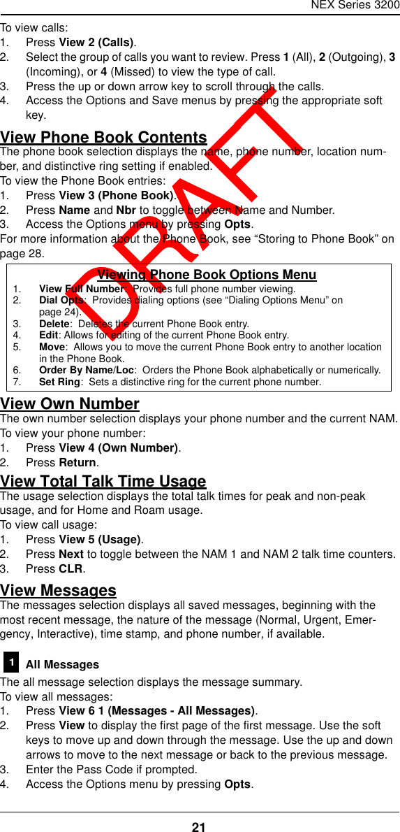 NEX Series 320021  DRAFTTo view calls:1. Press View 2 (Calls).2. Select the group of calls you want to review. Press 1 (All), 2 (Outgoing), 3 (Incoming), or 4 (Missed) to view the type of call.3. Press the up or down arrow key to scroll through the calls.4. Access the Options and Save menus by pressing the appropriate soft key.View Phone Book ContentsThe phone book selection displays the name, phone number, location num-ber, and distinctive ring setting if enabled.To view the Phone Book entries:1. Press View 3 (Phone Book).2. Press Name and Nbr to toggle between Name and Number.3. Access the Options menu by pressing Opts.For more information about the Phone Book, see “Storing to Phone Book” on page28.View Own NumberThe own number selection displays your phone number and the current NAM.To view your phone number:1. Press View 4 (Own Number).2. Press Return.View Total Talk Time UsageThe usage selection displays the total talk times for peak and non-peak usage, and for Home and Roam usage.To view call usage:1. Press View 5 (Usage).2. Press Next to toggle between the NAM 1 and NAM 2 talk time counters.3. Press CLR.View MessagesThe messages selection displays all saved messages, beginning with the most recent message, the nature of the message (Normal, Urgent, Emer-gency, Interactive), time stamp, and phone number, if available. All MessagesThe all message selection displays the message summary.To view all messages:1. Press View 6 1 (Messages - All Messages).2. Press View to display the first page of the first message. Use the soft keys to move up and down through the message. Use the up and down arrows to move to the next message or back to the previous message.3. Enter the Pass Code if prompted.4. Access the Options menu by pressing Opts.Viewing Phone Book Options Menu1. View Full Number:  Provides full phone number viewing.2. Dial Opts:  Provides dialing options (see “Dialing Options Menu” on page24).3. Delete:  Deletes the current Phone Book entry.4. Edit: Allows for editing of the current Phone Book entry.5. Move:  Allows you to move the current Phone Book entry to another location in the Phone Book.6. Order By Name/Loc:  Orders the Phone Book alphabetically or numerically.7. Set Ring:  Sets a distinctive ring for the current phone number.1