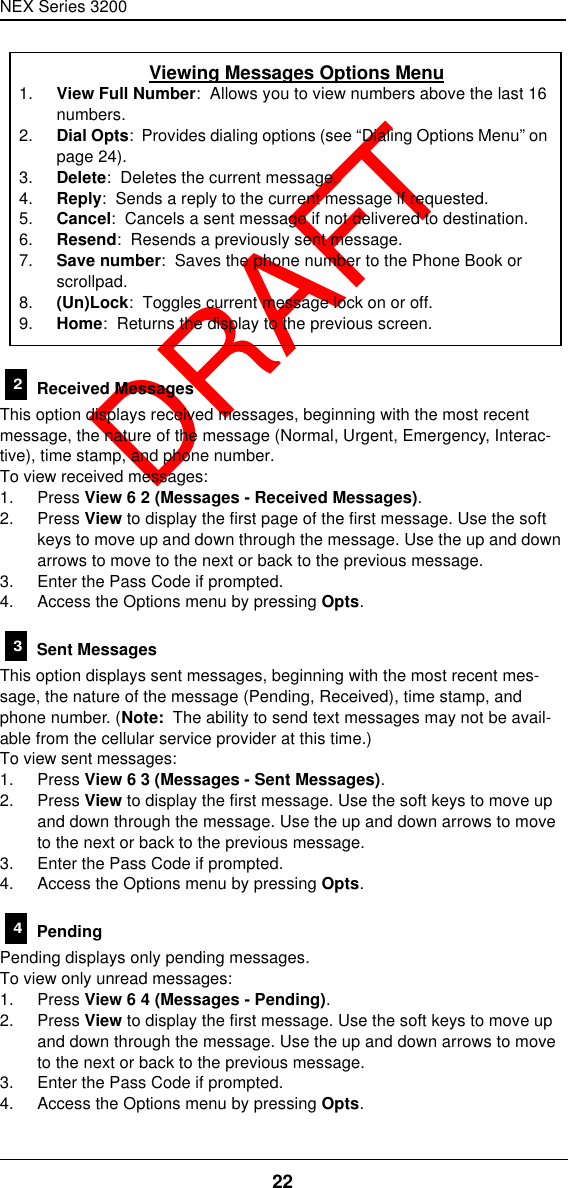 NEX Series 320022  DRAFT Received MessagesThis option displays received messages, beginning with the most recent message, the nature of the message (Normal, Urgent, Emergency, Interac-tive), time stamp, and phone number.To view received messages:1. Press View 6 2 (Messages - Received Messages).2. Press View to display the first page of the first message. Use the soft keys to move up and down through the message. Use the up and down arrows to move to the next or back to the previous message.3. Enter the Pass Code if prompted.4. Access the Options menu by pressing Opts. Sent MessagesThis option displays sent messages, beginning with the most recent mes-sage, the nature of the message (Pending, Received), time stamp, and phone number. (Note:  The ability to send text messages may not be avail-able from the cellular service provider at this time.)To view sent messages:1. Press View 6 3 (Messages - Sent Messages).2. Press View to display the first message. Use the soft keys to move up and down through the message. Use the up and down arrows to move to the next or back to the previous message.3. Enter the Pass Code if prompted.4. Access the Options menu by pressing Opts. PendingPending displays only pending messages.To view only unread messages:1. Press View 6 4 (Messages - Pending).2. Press View to display the first message. Use the soft keys to move up and down through the message. Use the up and down arrows to move to the next or back to the previous message.3. Enter the Pass Code if prompted.4. Access the Options menu by pressing Opts.Viewing Messages Options Menu1. View Full Number:  Allows you to view numbers above the last 16 numbers.2. Dial Opts:  Provides dialing options (see “Dialing Options Menu” on page24).3. Delete:  Deletes the current message.4. Reply:  Sends a reply to the current message if requested.5. Cancel:  Cancels a sent message if not delivered to destination.6. Resend:  Resends a previously sent message.7. Save number:  Saves the phone number to the Phone Book or scrollpad.8. (Un)Lock:  Toggles current message lock on or off.9. Home:  Returns the display to the previous screen.234