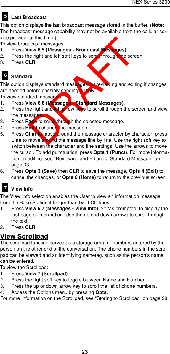 NEX Series 320023  DRAFT Last BroadcastThis option displays the last broadcast message stored in the buffer. (Note: The broadcast message capability may not be available from the cellular ser-vice provider at this time.)To view broadcast messages:1. Press View 6 5 (Messages - Broadcast Messages).2. Press the right and left soft keys to scroll through the screen.3. Press CLR. StandardThis option displays standard messages for reviewing and editing if changes are needed before possibly sending a reply.To view standard messages:1. Press View 6 6 (Messages - Standard Messages).2. Press the right and left arrow keys to scroll through the screen and view the messages.3. Press Page to scroll through the selected message.4. Press Edit to change the message.5. Press Char to move around the message character by character; press Line to move around the message line by line. Use the right soft key to switch between the character and line settings. Use the arrows to move the cursor. To add punctuation, press Opts 1 (Punct). For more informa-tion on editing, see “Reviewing and Editing a Standard Message” on page33.6. Press Opts 3 (Save) then CLR to save the message, Opts 4 (Exit) to cancel the changes, or Opts 6 (Home) to return to the previous screen. View InfoThe View Info selection enables the User to view an information message from the Base Station if longer than two LCD lines.1. Press View 6 7 (Messages - View Info), ???as prompted, to display the first page of information. Use the up and down arrows to scroll through the text.2. Press CLR.View ScrollpadThe scrollpad function serves as a storage area for numbers entered by the person on the other end of the conversation. The phone numbers in the scroll-pad can be viewed and an identifying nametag, such as the person’s name, can be entered.To view the Scrollpad:1. Press View 7 (Scrollpad).2. Press the right soft key to toggle between Name and Number.3. Press the up or down arrow key to scroll the list of phone numbers.4. Access the Options menu by pressing Opts.For more information on the Scrollpad, see “Storing to Scrollpad” on page28.567
