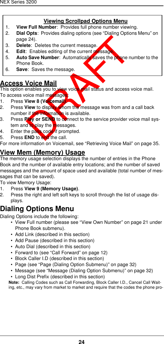 NEX Series 320024  DRAFTAccess Voice MailThis option enables you to view voice mail status and access voice mail.To access voice mail messages:1. Press View 8 (Voicemail).2. Press View to display whom the message was from and a call back number if the information is available.3. Press Play or SEND to connect to the service provider voice mail sys-tem and to play the messages.4. Enter the pass code if prompted.5. Press END to end the call.For more information on Voicemail, see “Retrieving Voice Mail” on page35.View Mem (Memory) UsageThe memory usage selection displays the number of entries in the Phone Book and the number of available entry locations; and the number of saved messages and the amount of space used and available (total number of mes-sages that can be saved).To view Memory Usage:1. Press View 9 (Memory Usage).2. Press the right and left soft keys to scroll through the list of usage dis-plays.Dialing Options MenuDialing Options include the following:•  View Full number (please see “View Own Number” on page21 under Phone Book submenu).•  Add Link (described in this section)•  Add Pause (described in this section)•  Auto Dial (described in this section)•  Forward to (see “Call Forward” on page12)•  Block Caller I.D (described in this section)•  Page (see “Page (Dialing Option Submenu)” on page32)•  Message (see “Message (Dialing Option Submenu)” on page32)•  Long Dist Prefix (described in this section)Note:  Calling Codes such as Call Forwarding, Block Caller I.D., Cancel Call Wait-ing, etc., may vary from market to market and require that the codes the phone pro-Viewing Scrollpad Options Menu1. View Full Number:  Provides full phone number viewing.2. Dial Opts:  Provides dialing options (see “Dialing Options Menu” on page24).3. Delete:  Deletes the current message.4. Edit:  Enables editing of the current message.5. Auto Save Number:  Automatically saves the phone number to the Phone Book.6. Save:  Saves the message.