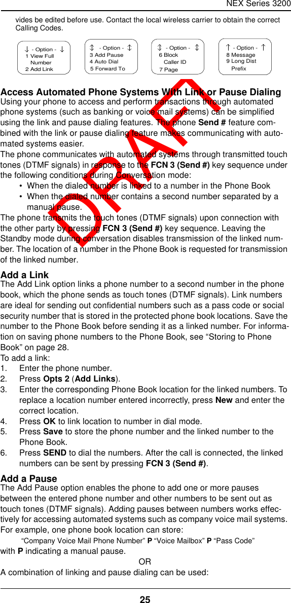 NEX Series 320025  DRAFTvides be edited before use. Contact the local wireless carrier to obtain the correct Calling Codes.Access Automated Phone Systems With Link or Pause DialingUsing your phone to access and perform transactions through automated phone systems (such as banking or voice mail systems) can be simplified using the link and pause dialing features. The phone Send # feature com-bined with the link or pause dialing feature makes communicating with auto-mated systems easier.The phone communicates with automated systems through transmitted touch tones (DTMF signals) in response to the FCN 3 (Send #) key sequence under the following conditions during Conversation mode:•  When the dialed number is linked to a number in the Phone Book•  When the dialed number contains a second number separated by a manual pause.The phone transmits the touch tones (DTMF signals) upon connection with the other party by pressing FCN 3 (Send #) key sequence. Leaving the Standby mode during conversation disables transmission of the linked num-ber. The location of a number in the Phone Book is requested for transmission of the linked number.Add a LinkThe Add Link option links a phone number to a second number in the phone book, which the phone sends as touch tones (DTMF signals). Link numbers are ideal for sending out confidential numbers such as a pass code or social security number that is stored in the protected phone book locations. Save the number to the Phone Book before sending it as a linked number. For informa-tion on saving phone numbers to the Phone Book, see “Storing to Phone Book” on page28.To add a link:1. Enter the phone number.2. Press Opts 2 (Add Links).3. Enter the corresponding Phone Book location for the linked numbers. To replace a location number entered incorrectly, press New and enter the correct location.4. Press OK to link location to number in dial mode.5. Press Save to store the phone number and the linked number to the Phone Book.6. Press SEND to dial the numbers. After the call is connected, the linked numbers can be sent by pressing FCN 3 (Send #).Add a PauseThe Add Pause option enables the phone to add one or more pauses between the entered phone number and other numbers to be sent out as touch tones (DTMF signals). Adding pauses between numbers works effec-tively for accessing automated systems such as company voice mail systems. For example, one phone book location can store: “Company Voice Mail Phone Number” P “Voice Mailbox” P “Pass Code”with P indicating a manual pause.ORA combination of linking and pause dialing can be used: - Option -1 View FullNumber2 Add Link  - Option -3 Add Pause4 Auto Dial5 Forward To  - Option -6 BlockCaller ID7 Page - Option -8 Message9 Long Dist   Prefix