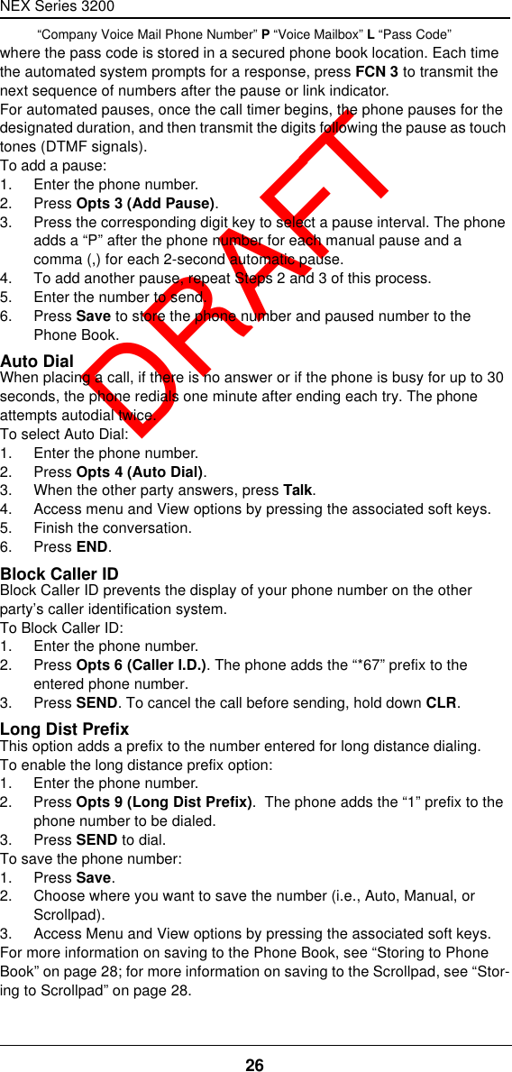 NEX Series 320026  DRAFT “Company Voice Mail Phone Number” P “Voice Mailbox” L “Pass Code”where the pass code is stored in a secured phone book location. Each time the automated system prompts for a response, press FCN 3 to transmit the next sequence of numbers after the pause or link indicator.For automated pauses, once the call timer begins, the phone pauses for the designated duration, and then transmit the digits following the pause as touch tones (DTMF signals).To add a pause:1. Enter the phone number.2. Press Opts 3 (Add Pause).3. Press the corresponding digit key to select a pause interval. The phone adds a “P” after the phone number for each manual pause and a comma (,) for each 2-second automatic pause.4. To add another pause, repeat Steps 2 and 3 of this process.5. Enter the number to send.6. Press Save to store the phone number and paused number to the Phone Book.Auto DialWhen placing a call, if there is no answer or if the phone is busy for up to 30 seconds, the phone redials one minute after ending each try. The phone attempts autodial twice.To select Auto Dial:1. Enter the phone number.2. Press Opts 4 (Auto Dial).3. When the other party answers, press Talk.4. Access menu and View options by pressing the associated soft keys.5. Finish the conversation.6. Press END.Block Caller IDBlock Caller ID prevents the display of your phone number on the other party’s caller identification system.To Block Caller ID:1. Enter the phone number.2. Press Opts 6 (Caller I.D.). The phone adds the “*67” prefix to the entered phone number.3. Press SEND. To cancel the call before sending, hold down CLR.Long Dist PrefixThis option adds a prefix to the number entered for long distance dialing.To enable the long distance prefix option:1. Enter the phone number.2. Press Opts 9 (Long Dist Prefix).  The phone adds the “1” prefix to the phone number to be dialed.3. Press SEND to dial.To save the phone number:1. Press Save.2. Choose where you want to save the number (i.e., Auto, Manual, or Scrollpad).3. Access Menu and View options by pressing the associated soft keys.For more information on saving to the Phone Book, see “Storing to Phone Book” on page28; for more information on saving to the Scrollpad, see “Stor-ing to Scrollpad” on page28.