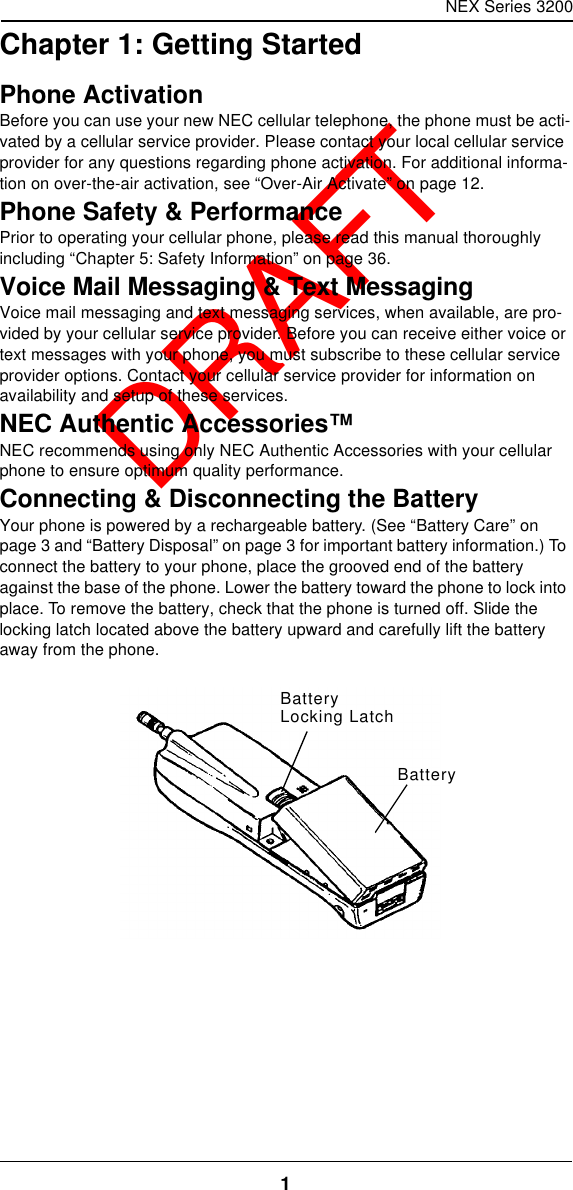 NEX Series 32001  DRAFTChapter 1: Getting StartedPhone ActivationBefore you can use your new NEC cellular telephone, the phone must be acti-vated by a cellular service provider. Please contact your local cellular service provider for any questions regarding phone activation. For additional informa-tion on over-the-air activation, see “Over-Air Activate” on page12.Phone Safety &amp; PerformancePrior to operating your cellular phone, please read this manual thoroughly including “Chapter 5: Safety Information” on page36.Voice Mail Messaging &amp; Text MessagingVoice mail messaging and text messaging services, when available, are pro-vided by your cellular service provider. Before you can receive either voice or text messages with your phone, you must subscribe to these cellular service provider options. Contact your cellular service provider for information on availability and setup of these services.NEC Authentic Accessories™NEC recommends using only NEC Authentic Accessories with your cellular phone to ensure optimum quality performance.Connecting &amp; Disconnecting the BatteryYour phone is powered by a rechargeable battery. (See “Battery Care” on page3 and “Battery Disposal” on page3 for important battery information.) To connect the battery to your phone, place the grooved end of the battery against the base of the phone. Lower the battery toward the phone to lock into place. To remove the battery, check that the phone is turned off. Slide the locking latch located above the battery upward and carefully lift the battery away from the phone.BatteryLocking LatchBattery