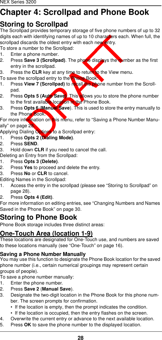 NEX Series 320028  DRAFTChapter 4: Scrollpad and Phone BookStoring to ScrollpadThe Scrollpad provides temporary storage of five phone numbers of up to 32 digits each with identifying names of up to 10 characters each. When full, the scrollpad discards the oldest entry with each new entry.To store a number to the Scrollpad:1. Enter a phone number.2. Press Save 3 (Scrollpad). The phone displays the number as the first entry in the scrollpad.3. Press the CLR key at any time to return to the View menu.To save the scrollpad entry to the Phone Book:1. Press View 7 (Scrollpad) to recall the phone number from the Scroll-pad.2. Press Opts 5 (Auto Save). This allows you to store the phone number to the first available location in the Phone Book.3. Press Opts 6 (Manual Save). This is used to store the entry manually to the Phone Book.For more information on this menu, refer to “Saving a Phone Number Manu-ally” on page28.Applying Dialing Options to a Scrollpad entry:1. Press Opts 2 (Dialing Mode).2. Press SEND.3. Hold down CLR if you need to cancel the call.Deleting an Entry from the Scrollpad:1. Press Opts 3 (Delete).2. Press Yes to proceed and delete the entry.3. Press No or CLR to cancel.Editing Names in the Scrollpad:1. Access the entry in the scrollpad (please see “Storing to Scrollpad” on page28).2. Press Opts 4 (Edit).For more information on editing entries, see “Changing Numbers and Names Saved in the Phone Book” on page30.Storing to Phone BookPhone Book storage includes three distinct areas:One-Touch Area (location 1-9)These locations are designated for One-Touch use, and numbers are saved to these locations manually (see “One-Touch” on page16).Saving a Phone Number ManuallyYou may use this function to designate the Phone Book location for the saved phone number (i.e., certain numerical groupings may represent certain groups of people).To save a phone number manually:1. Enter the phone number.2. Press Save 2 (Manual Save).3. Designate the two-digit location in the Phone Book for this phone num-ber. The screen prompts for confirmation.•  If the location is empty, then the prompt indicates the condition.•  If the location is occupied, then the entry flashes on the screen.4. Overwrite the current entry or advance to the next available location.5. Press OK to save the phone number to the displayed location.