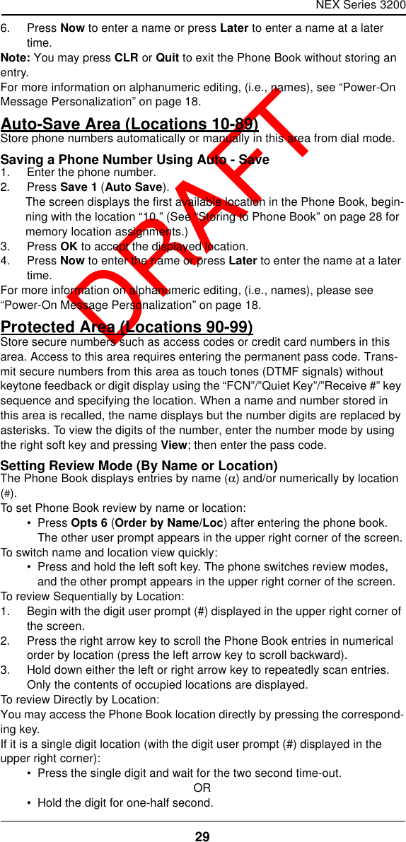 NEX Series 320029  DRAFT6. Press Now to enter a name or press Later to enter a name at a later time.Note: You may press CLR or Quit to exit the Phone Book without storing an entry.For more information on alphanumeric editing, (i.e., names), see “Power-On Message Personalization” on page18.Auto-Save Area (Locations 10-89)Store phone numbers automatically or manually in this area from dial mode.Saving a Phone Number Using Auto - Save1. Enter the phone number.2. Press Save 1 (Auto Save).The screen displays the first available location in the Phone Book, begin-ning with the location “10.” (See “Storing to Phone Book” on page28 for memory location assignments.)3. Press OK to accept the displayed location.4. Press Now to enter the name or press Later to enter the name at a later time.For more information on alphanumeric editing, (i.e., names), please see “Power-On Message Personalization” on page18.Protected Area (Locations 90-99)Store secure numbers such as access codes or credit card numbers in this area. Access to this area requires entering the permanent pass code. Trans-mit secure numbers from this area as touch tones (DTMF signals) without keytone feedback or digit display using the “FCN”/”Quiet Key”/”Receive #” key sequence and specifying the location. When a name and number stored in this area is recalled, the name displays but the number digits are replaced by asterisks. To view the digits of the number, enter the number mode by using the right soft key and pressing View; then enter the pass code.Setting Review Mode (By Name or Location)The Phone Book displays entries by name (α) and/or numerically by location (#).To set Phone Book review by name or location:•  Press Opts 6 (Order by Name/Loc) after entering the phone book. The other user prompt appears in the upper right corner of the screen.To switch name and location view quickly:•  Press and hold the left soft key. The phone switches review modes, and the other prompt appears in the upper right corner of the screen.To review Sequentially by Location:1. Begin with the digit user prompt (#) displayed in the upper right corner of the screen.2. Press the right arrow key to scroll the Phone Book entries in numerical order by location (press the left arrow key to scroll backward).3. Hold down either the left or right arrow key to repeatedly scan entries. Only the contents of occupied locations are displayed.To review Directly by Location:You may access the Phone Book location directly by pressing the correspond-ing key.If it is a single digit location (with the digit user prompt (#) displayed in the upper right corner):•  Press the single digit and wait for the two second time-out.OR•  Hold the digit for one-half second.