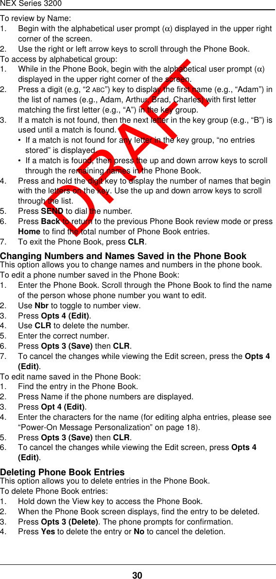 NEX Series 320030  DRAFTTo review by Name:1. Begin with the alphabetical user prompt (α) displayed in the upper right corner of the screen.2. Use the right or left arrow keys to scroll through the Phone Book.To access by alphabetical group:1. While in the Phone Book, begin with the alphabetical user prompt (α) displayed in the upper right corner of the screen.2. Press a digit (e.g, “2 ABC”) key to display the first name (e.g., “Adam”) in the list of names (e.g., Adam, Arthur, Brad, Charles) with first letter matching the first letter (e.g., “A”) in the key group.3. If a match is not found, then the next letter in the key group (e.g., “B”) is used until a match is found.•  If a match is not found for any letter in the key group, “no entries stored” is displayed.•  If a match is found, then press the up and down arrow keys to scroll through the remaining names in the Phone Book.4. Press and hold the digit key to display the number of names that begin with the letters on the key. Use the up and down arrow keys to scroll through the list.5. Press SEND to dial the number.6. Press Back to return to the previous Phone Book review mode or press Home to find the total number of Phone Book entries.7. To exit the Phone Book, press CLR.Changing Numbers and Names Saved in the Phone BookThis option allows you to change names and numbers in the phone book.To edit a phone number saved in the Phone Book:1. Enter the Phone Book. Scroll through the Phone Book to find the name of the person whose phone number you want to edit.2. Use Nbr to toggle to number view.3. Press Opts 4 (Edit).4. Use CLR to delete the number.5. Enter the correct number.6. Press Opts 3 (Save) then CLR.7. To cancel the changes while viewing the Edit screen, press the Opts 4 (Edit).To edit name saved in the Phone Book:1. Find the entry in the Phone Book.2. Press Name if the phone numbers are displayed.3. Press Opt 4 (Edit).4. Enter the characters for the name (for editing alpha entries, please see “Power-On Message Personalization” on page18).5. Press Opts 3 (Save) then CLR.6. To cancel the changes while viewing the Edit screen, press Opts 4 (Edit).Deleting Phone Book EntriesThis option allows you to delete entries in the Phone Book.To delete Phone Book entries:1. Hold down the View key to access the Phone Book.2. When the Phone Book screen displays, find the entry to be deleted.3. Press Opts 3 (Delete). The phone prompts for confirmation.4. Press Yes to delete the entry or No to cancel the deletion.