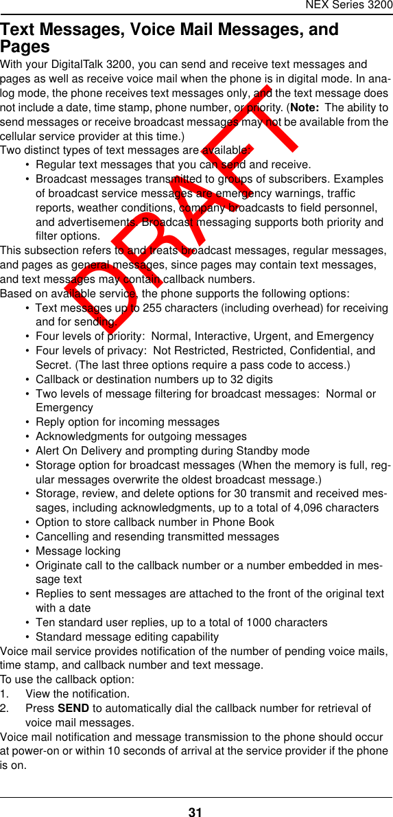 NEX Series 320031  DRAFTText Messages, Voice Mail Messages, and PagesWith your DigitalTalk 3200, you can send and receive text messages and pages as well as receive voice mail when the phone is in digital mode. In ana-log mode, the phone receives text messages only, and the text message does not include a date, time stamp, phone number, or priority. (Note:  The ability to send messages or receive broadcast messages may not be available from the cellular service provider at this time.)Two distinct types of text messages are available:•  Regular text messages that you can send and receive.•  Broadcast messages transmitted to groups of subscribers. Examples of broadcast service messages are emergency warnings, traffic reports, weather conditions, company broadcasts to field personnel, and advertisements. Broadcast messaging supports both priority and filter options.This subsection refers to and treats broadcast messages, regular messages, and pages as general messages, since pages may contain text messages, and text messages may contain callback numbers.Based on available service, the phone supports the following options:•  Text messages up to 255 characters (including overhead) for receiving and for sending.•  Four levels of priority:  Normal, Interactive, Urgent, and Emergency•  Four levels of privacy:  Not Restricted, Restricted, Confidential, and Secret. (The last three options require a pass code to access.)•  Callback or destination numbers up to 32 digits•  Two levels of message filtering for broadcast messages:  Normal or Emergency•  Reply option for incoming messages•  Acknowledgments for outgoing messages•  Alert On Delivery and prompting during Standby mode•  Storage option for broadcast messages (When the memory is full, reg-ular messages overwrite the oldest broadcast message.)•  Storage, review, and delete options for 30 transmit and received mes-sages, including acknowledgments, up to a total of 4,096 characters•  Option to store callback number in Phone Book•  Cancelling and resending transmitted messages•  Message locking•  Originate call to the callback number or a number embedded in mes-sage text•  Replies to sent messages are attached to the front of the original text with a date•  Ten standard user replies, up to a total of 1000 characters•  Standard message editing capabilityVoice mail service provides notification of the number of pending voice mails, time stamp, and callback number and text message.To use the callback option:1. View the notification.2. Press SEND to automatically dial the callback number for retrieval of voice mail messages.Voice mail notification and message transmission to the phone should occur at power-on or within 10 seconds of arrival at the service provider if the phone is on.