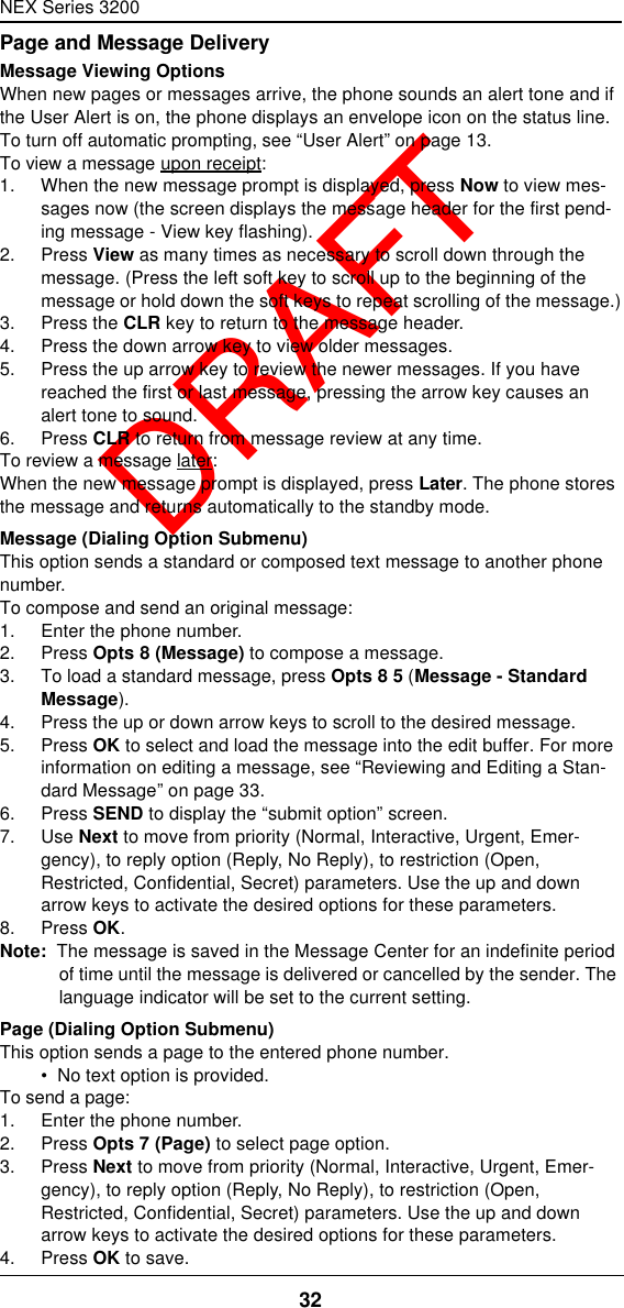 NEX Series 320032  DRAFTPage and Message DeliveryMessage Viewing OptionsWhen new pages or messages arrive, the phone sounds an alert tone and if the User Alert is on, the phone displays an envelope icon on the status line.To turn off automatic prompting, see “User Alert” on page13.To view a message upon receipt:1. When the new message prompt is displayed, press Now to view mes-sages now (the screen displays the message header for the first pend-ing message - View key flashing).2. Press View as many times as necessary to scroll down through the message. (Press the left soft key to scroll up to the beginning of the message or hold down the soft keys to repeat scrolling of the message.)3. Press the CLR key to return to the message header.4. Press the down arrow key to view older messages.5. Press the up arrow key to review the newer messages. If you have reached the first or last message, pressing the arrow key causes an alert tone to sound.6. Press CLR to return from message review at any time.To review a message later:When the new message prompt is displayed, press Later. The phone stores the message and returns automatically to the standby mode.Message (Dialing Option Submenu)This option sends a standard or composed text message to another phone number.To compose and send an original message:1. Enter the phone number.2. Press Opts 8 (Message) to compose a message.3. To load a standard message, press Opts 8 5 (Message - Standard Message).4. Press the up or down arrow keys to scroll to the desired message.5. Press OK to select and load the message into the edit buffer. For more information on editing a message, see “Reviewing and Editing a Stan-dard Message” on page33.6. Press SEND to display the “submit option” screen.7. Use Next to move from priority (Normal, Interactive, Urgent, Emer-gency), to reply option (Reply, No Reply), to restriction (Open, Restricted, Confidential, Secret) parameters. Use the up and down arrow keys to activate the desired options for these parameters.8. Press OK.Note:  The message is saved in the Message Center for an indefinite period of time until the message is delivered or cancelled by the sender. The language indicator will be set to the current setting.Page (Dialing Option Submenu)This option sends a page to the entered phone number.•  No text option is provided.To send a page:1. Enter the phone number.2. Press Opts 7 (Page) to select page option.3. Press Next to move from priority (Normal, Interactive, Urgent, Emer-gency), to reply option (Reply, No Reply), to restriction (Open, Restricted, Confidential, Secret) parameters. Use the up and down arrow keys to activate the desired options for these parameters.4. Press OK to save.