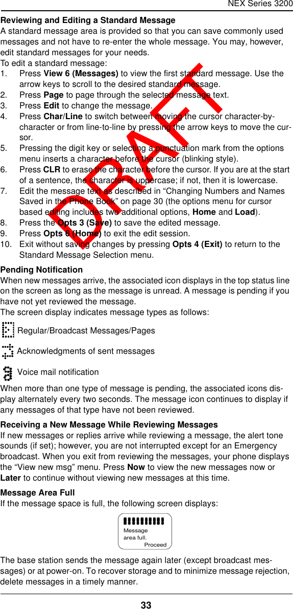 NEX Series 320033  DRAFTReviewing and Editing a Standard MessageA standard message area is provided so that you can save commonly used messages and not have to re-enter the whole message. You may, however, edit standard messages for your needs.To edit a standard message:1. Press View 6 (Messages) to view the first standard message. Use the arrow keys to scroll to the desired standard message.2. Press Page to page through the selected message text.3. Press Edit to change the message.4. Press Char/Line to switch between moving the cursor character-by-character or from line-to-line by pressing the arrow keys to move the cur-sor.5. Pressing the digit key or selecting a punctuation mark from the options menu inserts a character before the cursor (blinking style).6. Press CLR to erase the character before the cursor. If you are at the start of a sentence, the character is uppercase; if not, then it is lowercase.7. Edit the message text as described in “Changing Numbers and Names Saved in the Phone Book” on page30 (the options menu for cursor based editing includes two additional options, Home and Load).8. Press the Opts 3 (Save) to save the edited message.9. Press Opts 6 (Home) to exit the edit session.10. Exit without saving changes by pressing Opts 4 (Exit) to return to the Standard Message Selection menu.Pending NotificationWhen new messages arrive, the associated icon displays in the top status line on the screen as long as the message is unread. A message is pending if you have not yet reviewed the message.The screen display indicates message types as follows: Regular/Broadcast Messages/Pages Acknowledgments of sent messages Voice mail notificationWhen more than one type of message is pending, the associated icons dis-play alternately every two seconds. The message icon continues to display if any messages of that type have not been reviewed.Receiving a New Message While Reviewing MessagesIf new messages or replies arrive while reviewing a message, the alert tone sounds (if set); however, you are not interrupted except for an Emergency broadcast. When you exit from reviewing the messages, your phone displays the “View new msg” menu. Press Now to view the new messages now or Later to continue without viewing new messages at this time.Message Area FullIf the message space is full, the following screen displays:The base station sends the message again later (except broadcast mes-sages) or at power-on. To recover storage and to minimize message rejection, delete messages in a timely manner.Messagearea full.Proceed