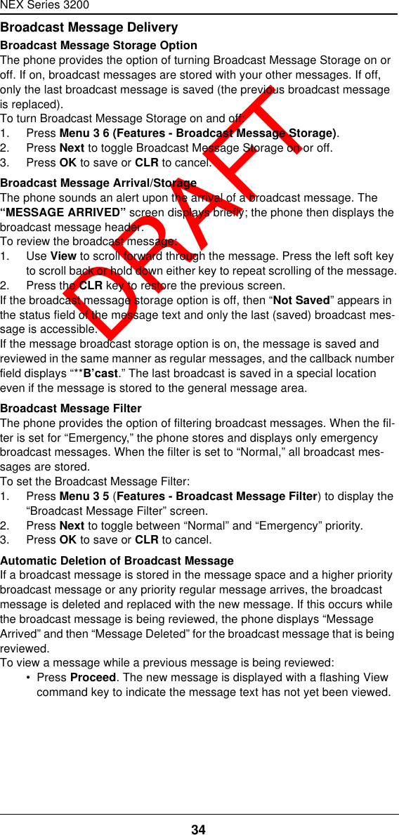 NEX Series 320034  DRAFTBroadcast Message DeliveryBroadcast Message Storage OptionThe phone provides the option of turning Broadcast Message Storage on or off. If on, broadcast messages are stored with your other messages. If off, only the last broadcast message is saved (the previous broadcast message is replaced).To turn Broadcast Message Storage on and off:1. Press Menu 3 6 (Features - Broadcast Message Storage).2. Press Next to toggle Broadcast Message Storage on or off.3. Press OK to save or CLR to cancel.Broadcast Message Arrival/StorageThe phone sounds an alert upon the arrival of a broadcast message. The “MESSAGE ARRIVED” screen displays briefly; the phone then displays the broadcast message header.To review the broadcast message:1. Use View to scroll forward through the message. Press the left soft key to scroll back or hold down either key to repeat scrolling of the message.2. Press the CLR key to restore the previous screen.If the broadcast message storage option is off, then “Not Saved” appears in the status field of the message text and only the last (saved) broadcast mes-sage is accessible.If the message broadcast storage option is on, the message is saved and reviewed in the same manner as regular messages, and the callback number field displays “**B’cast.” The last broadcast is saved in a special location even if the message is stored to the general message area.Broadcast Message FilterThe phone provides the option of filtering broadcast messages. When the fil-ter is set for “Emergency,” the phone stores and displays only emergency broadcast messages. When the filter is set to “Normal,” all broadcast mes-sages are stored.To set the Broadcast Message Filter:1. Press Menu 3 5 (Features - Broadcast Message Filter) to display the “Broadcast Message Filter” screen.2. Press Next to toggle between “Normal” and “Emergency” priority.3. Press OK to save or CLR to cancel.Automatic Deletion of Broadcast MessageIf a broadcast message is stored in the message space and a higher priority broadcast message or any priority regular message arrives, the broadcast message is deleted and replaced with the new message. If this occurs while the broadcast message is being reviewed, the phone displays “Message Arrived” and then “Message Deleted” for the broadcast message that is being reviewed.To view a message while a previous message is being reviewed:•  Press Proceed. The new message is displayed with a flashing View command key to indicate the message text has not yet been viewed.