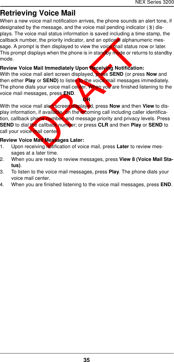 NEX Series 320035  DRAFTRetrieving Voice MailWhen a new voice mail notification arrives, the phone sounds an alert tone, if designated by the message, and the voice mail pending indicator () dis-plays. The voice mail status information is saved including a time stamp, the callback number, the priority indicator, and an optional alphanumeric mes-sage. A prompt is then displayed to view the voice mail status now or later. This prompt displays when the phone is in standby mode or returns to standby mode.Review Voice Mail Immediately Upon Receiving Notification:With the voice mail alert screen displayed, press SEND (or press Now and then either Play or SEND) to listen to the voice mail messages immediately. The phone dials your voice mail center. When you are finished listening to the voice mail messages, press END.ORWith the voice mail alert screen displayed, press Now and then View to dis-play information, if available, on the incoming call including caller identifica-tion, callback phone number, and message priority and privacy levels. Press SEND to dial the callback number; or press CLR and then Play or SEND to call your voice mail center.Review Voice Mail Messages Later:1. Upon receiving notification of voice mail, press Later to review mes-sages at a later time.2. When you are ready to review messages, press View 8 (Voice Mail Sta-tus).3. To listen to the voice mail messages, press Play. The phone dials your voice mail center.4. When you are finished listening to the voice mail messages, press END.