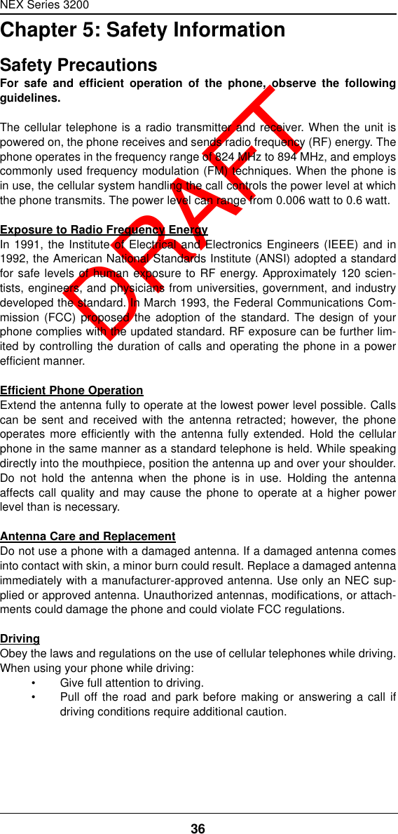 NEX Series 320036  DRAFTChapter 5: Safety InformationSafety PrecautionsFor safe and efficient operation of the phone, observe the followingguidelines.The cellular telephone is a radio transmitter and receiver. When the unit ispowered on, the phone receives and sends radio frequency (RF) energy. Thephone operates in the frequency range of 824 MHz to 894 MHz, and employscommonly used frequency modulation (FM) techniques. When the phone isin use, the cellular system handling the call controls the power level at whichthe phone transmits. The power level can range from 0.006 watt to 0.6 watt.Exposure to Radio Frequency EnergyIn 1991, the Institute of Electrical and Electronics Engineers (IEEE) and in1992, the American National Standards Institute (ANSI) adopted a standardfor safe levels of human exposure to RF energy. Approximately 120 scien-tists, engineers, and physicians from universities, government, and industrydeveloped the standard. In March 1993, the Federal Communications Com-mission (FCC) proposed the adoption of the standard. The design of yourphone complies with the updated standard. RF exposure can be further lim-ited by controlling the duration of calls and operating the phone in a powerefficient manner.Efficient Phone OperationExtend the antenna fully to operate at the lowest power level possible. Callscan be sent and received with the antenna retracted; however, the phoneoperates more efficiently with the antenna fully extended. Hold the cellularphone in the same manner as a standard telephone is held. While speakingdirectly into the mouthpiece, position the antenna up and over your shoulder.Do not hold the antenna when the phone is in use. Holding the antennaaffects call quality and may cause the phone to operate at a higher powerlevel than is necessary.Antenna Care and ReplacementDo not use a phone with a damaged antenna. If a damaged antenna comesinto contact with skin, a minor burn could result. Replace a damaged antennaimmediately with a manufacturer-approved antenna. Use only an NEC sup-plied or approved antenna. Unauthorized antennas, modifications, or attach-ments could damage the phone and could violate FCC regulations.DrivingObey the laws and regulations on the use of cellular telephones while driving.When using your phone while driving:•Give full attention to driving.•Pull off the road and park before making or answering a call ifdriving conditions require additional caution.