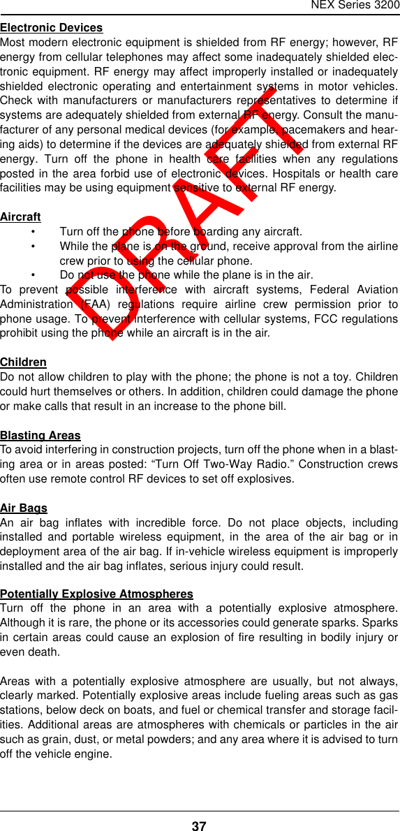 NEX Series 320037  DRAFTElectronic DevicesMost modern electronic equipment is shielded from RF energy; however, RFenergy from cellular telephones may affect some inadequately shielded elec-tronic equipment. RF energy may affect improperly installed or inadequatelyshielded electronic operating and entertainment systems in motor vehicles.Check with manufacturers or manufacturers representatives to determine ifsystems are adequately shielded from external RF energy. Consult the manu-facturer of any personal medical devices (for example, pacemakers and hear-ing aids) to determine if the devices are adequately shielded from external RFenergy. Turn off the phone in health care facilities when any regulationsposted in the area forbid use of electronic devices. Hospitals or health carefacilities may be using equipment sensitive to external RF energy.Aircraft•Turn off the phone before boarding any aircraft.•While the plane is on the ground, receive approval from the airlinecrew prior to using the cellular phone.•Do not use the phone while the plane is in the air.To prevent possible interference with aircraft systems, Federal AviationAdministration (FAA) regulations require airline crew permission prior tophone usage. To prevent interference with cellular systems, FCC regulationsprohibit using the phone while an aircraft is in the air. ChildrenDo not allow children to play with the phone; the phone is not a toy. Childrencould hurt themselves or others. In addition, children could damage the phoneor make calls that result in an increase to the phone bill.Blasting AreasTo avoid interfering in construction projects, turn off the phone when in a blast-ing area or in areas posted: “Turn Off Two-Way Radio.” Construction crewsoften use remote control RF devices to set off explosives.Air BagsAn air bag inflates with incredible force. Do not place objects, includinginstalled and portable wireless equipment, in the area of the air bag or indeployment area of the air bag. If in-vehicle wireless equipment is improperlyinstalled and the air bag inflates, serious injury could result.Potentially Explosive AtmospheresTurn off the phone in an area with a potentially explosive atmosphere.Although it is rare, the phone or its accessories could generate sparks. Sparksin certain areas could cause an explosion of fire resulting in bodily injury oreven death.Areas with a potentially explosive atmosphere are usually, but not always,clearly marked. Potentially explosive areas include fueling areas such as gasstations, below deck on boats, and fuel or chemical transfer and storage facil-ities. Additional areas are atmospheres with chemicals or particles in the airsuch as grain, dust, or metal powders; and any area where it is advised to turnoff the vehicle engine.