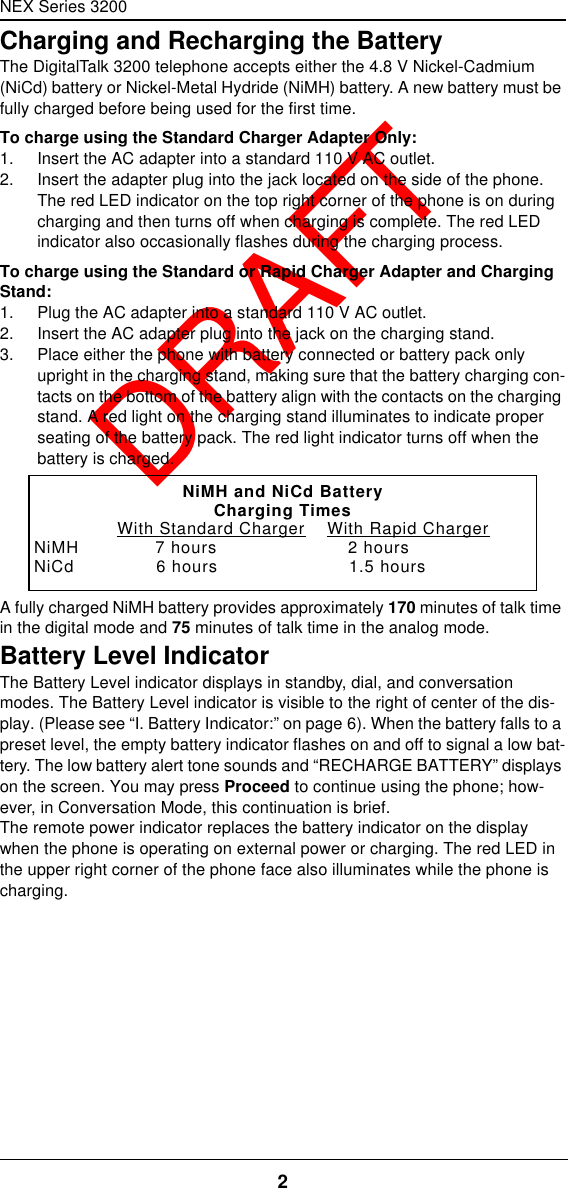 NEX Series 32002  DRAFTCharging and Recharging the BatteryThe DigitalTalk 3200 telephone accepts either the 4.8 V Nickel-Cadmium (NiCd) battery or Nickel-Metal Hydride (NiMH) battery. A new battery must be fully charged before being used for the first time. To charge using the Standard Charger Adapter Only:1. Insert the AC adapter into a standard 110 V AC outlet.2. Insert the adapter plug into the jack located on the side of the phone. The red LED indicator on the top right corner of the phone is on during charging and then turns off when charging is complete. The red LED indicator also occasionally flashes during the charging process.To charge using the Standard or Rapid Charger Adapter and Charging Stand:1. Plug the AC adapter into a standard 110 V AC outlet.2. Insert the AC adapter plug into the jack on the charging stand.3. Place either the phone with battery connected or battery pack only upright in the charging stand, making sure that the battery charging con-tacts on the bottom of the battery align with the contacts on the charging stand. A red light on the charging stand illuminates to indicate proper seating of the battery pack. The red light indicator turns off when the battery is charged.A fully charged NiMH battery provides approximately 170 minutes of talk time in the digital mode and 75 minutes of talk time in the analog mode.Battery Level IndicatorThe Battery Level indicator displays in standby, dial, and conversation modes. The Battery Level indicator is visible to the right of center of the dis-play. (Please see “I. Battery Indicator:” on page6). When the battery falls to a preset level, the empty battery indicator flashes on and off to signal a low bat-tery. The low battery alert tone sounds and “RECHARGE BATTERY” displays on the screen. You may press Proceed to continue using the phone; how-ever, in Conversation Mode, this continuation is brief.The remote power indicator replaces the battery indicator on the display when the phone is operating on external power or charging. The red LED in the upper right corner of the phone face also illuminates while the phone is charging.NiMH and NiCd BatteryCharging Times               With Standard Charger    With Rapid ChargerNiMH              7 hours                        2 hoursNiCd               6 hours                        1.5 hours