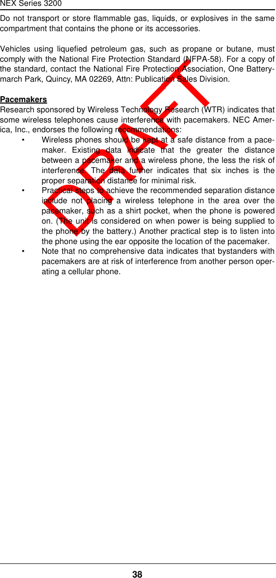 NEX Series 320038  DRAFTDo not transport or store flammable gas, liquids, or explosives in the samecompartment that contains the phone or its accessories.Vehicles using liquefied petroleum gas, such as propane or butane, mustcomply with the National Fire Protection Standard (NFPA-58). For a copy ofthe standard, contact the National Fire Protection Association, One Battery-march Park, Quincy, MA 02269, Attn: Publication Sales Division.PacemakersResearch sponsored by Wireless Technology Research (WTR) indicates thatsome wireless telephones cause interference with pacemakers. NEC Amer-ica, Inc., endorses the following recommendations:•Wireless phones should be kept at a safe distance from a pace-maker. Existing data indicate that the greater the distancebetween a pacemaker and a wireless phone, the less the risk ofinterference. The data further indicates that six inches is theproper separation distance for minimal risk.•Practical steps to achieve the recommended separation distanceinclude not placing a wireless telephone in the area over thepacemaker, such as a shirt pocket, when the phone is poweredon. (The unit is considered on when power is being supplied tothe phone by the battery.) Another practical step is to listen intothe phone using the ear opposite the location of the pacemaker.•Note that no comprehensive data indicates that bystanders withpacemakers are at risk of interference from another person oper-ating a cellular phone.