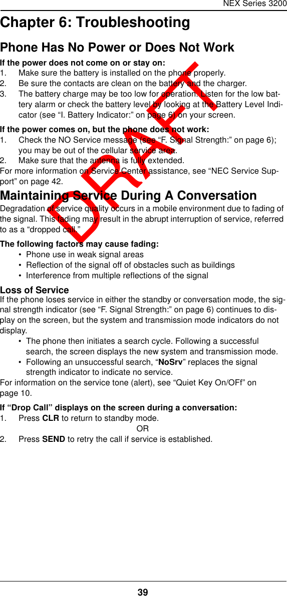 NEX Series 320039  DRAFTChapter 6: TroubleshootingPhone Has No Power or Does Not WorkIf the power does not come on or stay on:1. Make sure the battery is installed on the phone properly.2. Be sure the contacts are clean on the battery and the charger.3. The battery charge may be too low for operation. Listen for the low bat-tery alarm or check the battery level by looking at the Battery Level Indi-cator (see “I. Battery Indicator:” on page6) on your screen.If the power comes on, but the phone does not work:1. Check the NO Service message (see “F. Signal Strength:” on page6); you may be out of the cellular service area.2. Make sure that the antenna is fully extended.For more information on Service Center assistance, see “NEC Service Sup-port” on page42.Maintaining Service During A ConversationDegradation of service quality occurs in a mobile environment due to fading of the signal. This fading may result in the abrupt interruption of service, referred to as a “dropped call.”The following factors may cause fading:•  Phone use in weak signal areas•  Reflection of the signal off of obstacles such as buildings•  Interference from multiple reflections of the signalLoss of ServiceIf the phone loses service in either the standby or conversation mode, the sig-nal strength indicator (see “F. Signal Strength:” on page6) continues to dis-play on the screen, but the system and transmission mode indicators do not display.•  The phone then initiates a search cycle. Following a successful search, the screen displays the new system and transmission mode.•  Following an unsuccessful search, “NoSrv” replaces the signal strength indicator to indicate no service.For information on the service tone (alert), see “Quiet Key On/OFf” on page10.If “Drop Call” displays on the screen during a conversation:1. Press CLR to return to standby mode.OR2. Press SEND to retry the call if service is established.