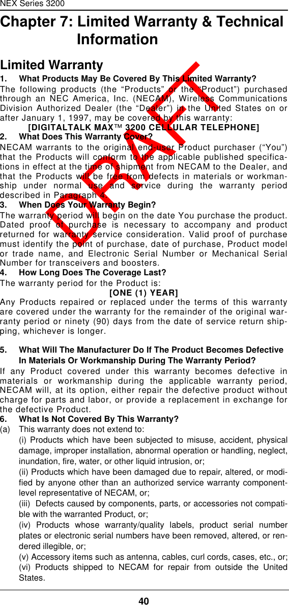 NEX Series 320040  DRAFTChapter 7: Limited Warranty &amp; Technical InformationLimited Warranty1. What Products May Be Covered By This Limited Warranty?The following products (the “Products” or the “Product”) purchasedthrough an NEC America, Inc. (NECAM), Wireless CommunicationsDivision Authorized Dealer (the “Dealer”) in the United States on orafter January 1, 1997, may be covered by this warranty:[DIGITALTALK MAX™ 3200 CELLULAR TELEPHONE]2. What Does This Warranty Cover?NECAM warrants to the original end-user Product purchaser (“You”)that the Products will conform to the applicable published specifica-tions in effect at the time of shipment from NECAM to the Dealer, andthat the Products will be free from defects in materials or workman-ship under normal use and service during the warranty perioddescribed in Paragraph 4.3. When Does Your Warranty Begin?The warranty period will begin on the date You purchase the product.Dated proof of purchase is necessary to accompany and productreturned for warranty service consideration. Valid proof of purchasemust identify the point of purchase, date of purchase, Product modelor trade name, and Electronic Serial Number or Mechanical SerialNumber for transceivers and boosters.4. How Long Does The Coverage Last?The warranty period for the Product is:[ONE (1) YEAR]Any Products repaired or replaced under the terms of this warrantyare covered under the warranty for the remainder of the original war-ranty period or ninety (90) days from the date of service return ship-ping, whichever is longer.5. What Will The Manufacturer Do If The Product Becomes Defective In Materials Or Workmanship During The Warranty Period?If any Product covered under this warranty becomes defective inmaterials or workmanship during the applicable warranty period,NECAM will, at its option, either repair the defective product withoutcharge for parts and labor, or provide a replacement in exchange forthe defective Product.6. What Is Not Covered By This Warranty?(a)   This warranty does not extend to:(i) Products which have been subjected to misuse, accident, physicaldamage, improper installation, abnormal operation or handling, neglect,inundation, fire, water, or other liquid intrusion, or;(ii) Products which have been damaged due to repair, altered, or modi-fied by anyone other than an authorized service warranty component-level representative of NECAM, or;(iii)  Defects caused by components, parts, or accessories not compati-ble with the warranted Product, or;(iv) Products whose warranty/quality labels, product serial numberplates or electronic serial numbers have been removed, altered, or ren-dered illegible, or;(v) Accessory items such as antenna, cables, curl cords, cases, etc., or;(vi) Products shipped to NECAM for repair from outside the UnitedStates.