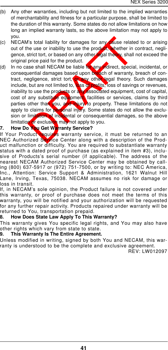 NEX Series 320041  DRAFT(b)  Any other warranties, including but not limited to the implied warrantiesof merchantability and fitness for a particular purpose, shall be limited tothe duration of this warranty. Some states do not allow limitations on howlong an implied warranty lasts, so the above limitation may not apply toyou.(c)  NECAM’s total liability for damages for any cause related to or arisingout of the use or inability to use the product, whether in contract, negli-gence, strict tort, or based on any other legal theory, shall not exceed theoriginal price paid for the product.(d)  In no case shall NECAM be liable for any indirect, special, incidental, orconsequential damages based upon breach of warranty, breach of con-tract, negligence, strict tort, or any other legal theory. Such damagesinclude, but are not limited to, loss of profits, loss of savings or revenues,inability to use the products or any associated equipment, cost of capital,cost of any substitute equipment, facilities or services, claims by thirdparties other than you, and injury to property. These limitations do notapply to claims for personal injury. Some states do not allow the exclu-sion or limitation of incidental or consequential damages, so the abovelimitation or exclusion may not apply to you.7. How Do You Get Warranty Service?If Your Product requires warranty service, it must be returned to anNEC Authorized Service Center along with a description of the Prod-uct malfunction or difficulty. You are required to substantiate warrantystatus with a dated proof of purchase (as explained in item #3), inclu-sive of Products’s serial number (if applicable). The address of thenearest NECAM Authorized Service Center may be obtained by call-ing (800) 637-5917 or (972) 751-7500, or by writing to: NEC America,Inc., Attention: Service Support &amp; Administration, 1621 Walnut HillLane, Irving, Texas, 75038. NECAM assumes no risk for damage orloss in transit.If, in NECAM’s sole opinion, the Product failure is not covered underthis warranty, or proof of purchase does not meet the terms of thiswarranty, you will be notified and your authorization will be requestedfor any further repair activity. Products repaired under warranty will bereturned to You, transportation prepaid.8. How Does State Law Apply To This Warranty?This warranty gives You specific legal rights, and You may also haveother rights which vary from state to state.9. This Warranty Is The Entire Agreement.Unless modified in writing, signed by both You and NECAM, this war-ranty is understood to be the complete and exclusive agreement.REV: LW012097