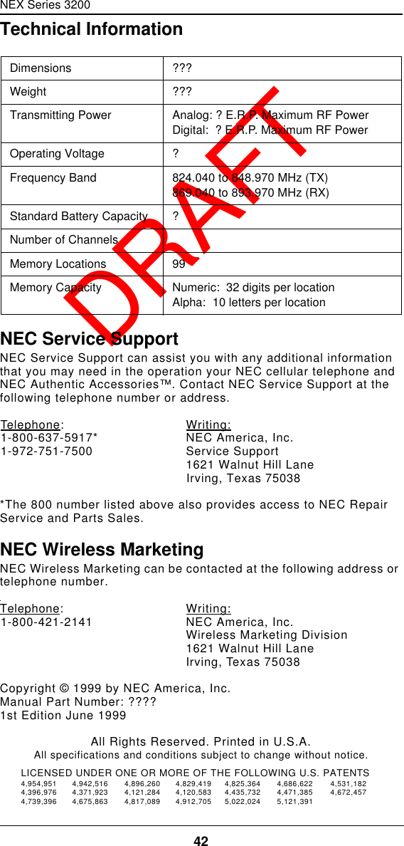 NEX Series 320042  DRAFTTechnical InformationNEC Service SupportNEC Service Support can assist you with any additional information that you may need in the operation your NEC cellular telephone and NEC Authentic Accessories™. Contact NEC Service Support at the following telephone number or address.Telephone:Writing:1-800-637-5917* NEC America, Inc.1-972-751-7500 Service Support1621 Walnut Hill LaneIrving, Texas 75038*The 800 number listed above also provides access to NEC Repair Service and Parts Sales.NEC Wireless MarketingNEC Wireless Marketing can be contacted at the following address or telephone number.Telephone:Writing:1-800-421-2141 NEC America, Inc.Wireless Marketing Division1621 Walnut Hill LaneIrving, Texas 75038Copyright © 1999 by NEC America, Inc.Manual Part Number: ????1st Edition June 1999All Rights Reserved. Printed in U.S.A.All specifications and conditions subject to change without notice.Dimensions ???Weight ???Transmitting Power Analog: ? E.R.P. Maximum RF PowerDigital:  ? E.R.P. Maximum RF PowerOperating Voltage ?Frequency Band 824.040 to 848.970 MHz (TX)869.040 to 893.970 MHz (RX)Standard Battery Capacity ?Number of Channels  Memory Locations 99Memory Capacity Numeric:  32 digits per locationAlpha:  10 letters per locationLICENSED UNDER ONE OR MORE OF THE FOLLOWING U.S. PATENTS4,954,951 4,942,516 4,896,260 4,829,419 4,825,364 4,686,622 4,531,1824,396,976 4,371,923 4,121,284 4,120,583 4,435,732 4,471,385 4,672,4574,739,396 4,675,863 4,817,089 4,912,705 5,022,024 5,121,391