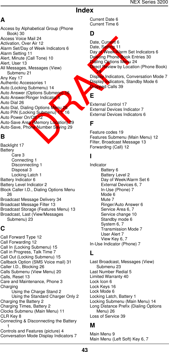 NEX Series 320043  DRAFTAAccess by Alphabetical Group (Phone Book) 30Access Voice Mail 24Activation, Over Air 12Alarm Set/Day of Week Indicators 6Alarm Setting 11Alert, Minute (Call Tone) 10Alert, User 13All Messages, Messages (View) Submenu 21Any Key 17Authentic Accessories 1Auto (Locking Submenu) 14Auto Answer (Options Submenu) 16Auto Answer/Ringer Indicator 6Auto Dial 26Auto Dial, Dialing Options Menu 26Auto PIN (Locking Submenu) 11, 16Auto Power On/Off 12Auto-Save Area (Memory Location) 29Auto-Save, Phone Number Saving 29BBacklight 17BatteryCare 3Connecting 1Disconnecting 1Disposal 3Locking Latch 1Battery Indicator 6Battery Level Indicator 2Block Caller I.D., Dialing Options Menu 26Broadcast Message Delivery 34Broadcast Message Filter 13Broadcast Storage (Features Menu) 13Broadcast, Last (View/Messages Submenu) 23CCall Forward Type 12Call Forwarding 12Call In (Locking Submenu) 15Call in Progress, Talk Time 7Call Out (Locking Submenu) 15Callback Option (SMS Voice mail) 31Caller I.D., Blocking 26Calls Submenu (View Menu) 20Calls, Reset 13Care and Maintenance, Phone 3ChargingUsing the Charge Stand 2Using the Standard Charger Only 2Charging the Battery 2Charging Times, Battery 2Clocks Submenu (Main Menu) 11CLR Key 8Connecting &amp; Disconnecting the Battery 1Controls and Features (picture) 4Conversation Mode Display Indicators 7Current Date 6Current Time 6DDate, Current 6Date, Setting 11Day of Week/Alarm Set Indicators 6Deleting Phone Book Entries 30Dialing Options Menu 24Direct Review by Location (Phone Book) 29Display Indicators, Conversation Mode 7Display Indicators, Standby Mode 6Dropped Calls 39EExternal Control 17External Devices Indicator 7External Devices Indicators 6FFeature codes 19Features Submenu (Main Menu) 12Filter, Broadcast Message 13Forwarding (Call) 12IIndicatorBattery 6Battery Level 2Day of Week/Alarm Set 6External Devices 6, 7In-Use (Phone) 7Mode 6Mute 7Ringer/Auto Answer 6Service Area 6, 7Service change 10Standby mode 6System 6, 7Transmission Mode 7User Alert 7View Key 6, 7In-Use Indicator (Phone) 7LLast Broadcast, Messages (View) Submenu 23Last Number Redial 5Limited Warranty 40Lock Icon 6Lock Keys 16Lock Mode 6Locking Latch, Battery 1Locking Submenu (Main Menu) 14Long Distance Prefix (Dialing Options Menu) 26Loss of Service 39MMain Menu 9Main Menu (Left Soft) Key 6, 7Index