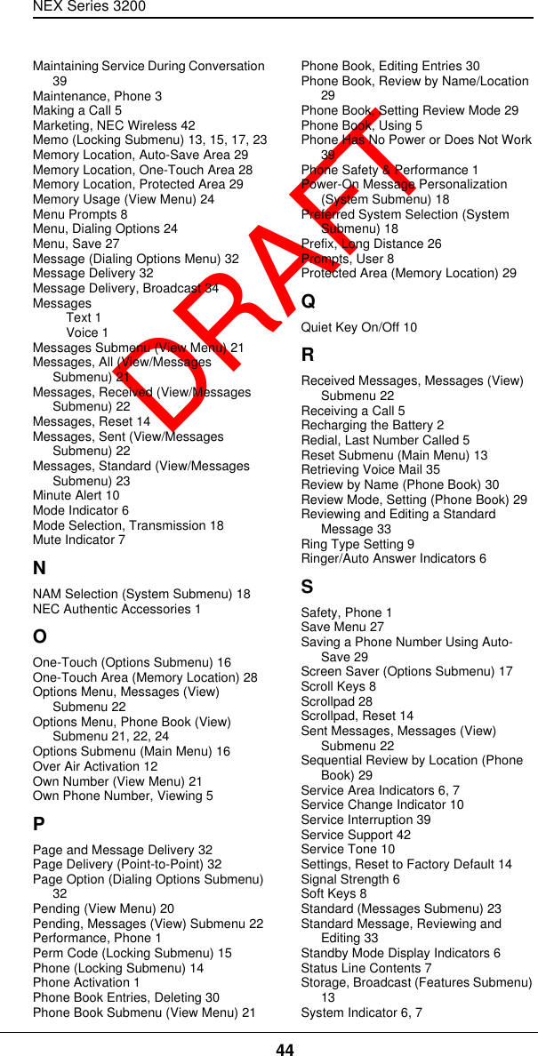 NEX Series 3200 44  DRAFTMaintaining Service During Conversation 39Maintenance, Phone 3Making a Call 5Marketing, NEC Wireless 42Memo (Locking Submenu) 13, 15, 17, 23Memory Location, Auto-Save Area 29Memory Location, One-Touch Area 28Memory Location, Protected Area 29Memory Usage (View Menu) 24Menu Prompts 8Menu, Dialing Options 24Menu, Save 27Message (Dialing Options Menu) 32Message Delivery 32Message Delivery, Broadcast 34MessagesText 1Voice 1Messages Submenu (View Menu) 21Messages, All (View/Messages Submenu) 21Messages, Received (View/Messages Submenu) 22Messages, Reset 14Messages, Sent (View/Messages Submenu) 22Messages, Standard (View/Messages Submenu) 23Minute Alert 10Mode Indicator 6Mode Selection, Transmission 18Mute Indicator 7NNAM Selection (System Submenu) 18NEC Authentic Accessories 1OOne-Touch (Options Submenu) 16One-Touch Area (Memory Location) 28Options Menu, Messages (View) Submenu 22Options Menu, Phone Book (View) Submenu 21, 22, 24Options Submenu (Main Menu) 16Over Air Activation 12Own Number (View Menu) 21Own Phone Number, Viewing 5PPage and Message Delivery 32Page Delivery (Point-to-Point) 32Page Option (Dialing Options Submenu) 32Pending (View Menu) 20Pending, Messages (View) Submenu 22Performance, Phone 1Perm Code (Locking Submenu) 15Phone (Locking Submenu) 14Phone Activation 1Phone Book Entries, Deleting 30Phone Book Submenu (View Menu) 21Phone Book, Editing Entries 30Phone Book, Review by Name/Location 29Phone Book, Setting Review Mode 29Phone Book, Using 5Phone Has No Power or Does Not Work 39Phone Safety &amp; Performance 1Power-On Message Personalization (System Submenu) 18Preferred System Selection (System Submenu) 18Prefix, Long Distance 26Prompts, User 8Protected Area (Memory Location) 29QQuiet Key On/Off 10RReceived Messages, Messages (View) Submenu 22Receiving a Call 5Recharging the Battery 2Redial, Last Number Called 5Reset Submenu (Main Menu) 13Retrieving Voice Mail 35Review by Name (Phone Book) 30Review Mode, Setting (Phone Book) 29Reviewing and Editing a Standard Message 33Ring Type Setting 9Ringer/Auto Answer Indicators 6SSafety, Phone 1Save Menu 27Saving a Phone Number Using Auto-Save 29Screen Saver (Options Submenu) 17Scroll Keys 8Scrollpad 28Scrollpad, Reset 14Sent Messages, Messages (View) Submenu 22Sequential Review by Location (Phone Book) 29Service Area Indicators 6, 7Service Change Indicator 10Service Interruption 39Service Support 42Service Tone 10Settings, Reset to Factory Default 14Signal Strength 6Soft Keys 8Standard (Messages Submenu) 23Standard Message, Reviewing and Editing 33Standby Mode Display Indicators 6Status Line Contents 7Storage, Broadcast (Features Submenu) 13System Indicator 6, 7