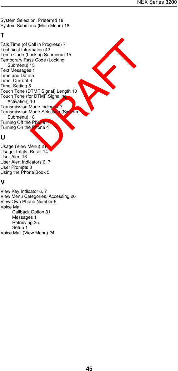 NEX Series 320045  DRAFTSystem Selection, Preferred 18System Submenu (Main Menu) 18TTalk Time (of Call in Progress) 7Technical Information 42Temp Code (Locking Submenu) 15Temporary Pass Code (Locking Submenu) 15Text Messages 1Time and Date 5Time, Current 6Time, Setting 5Touch Tone (DTMF Signal) Length 10Touch Tone (for DTMF Signaling Activation) 10Transmission Mode Indicator 7Transmission Mode Selection (System Submenu) 18Turning Off the Phone 4Turning On the Phone 4UUsage (View Menu) 21Usage Totals, Reset 14User Alert 13User Alert Indicators 6, 7User Prompts 8Using the Phone Book 5VView Key Indicator 6, 7View Menu Categories, Accessing 20View Own Phone Number 5Voice MailCallback Option 31Messages 1Retrieving 35Setup 1Voice Mail (View Menu) 24