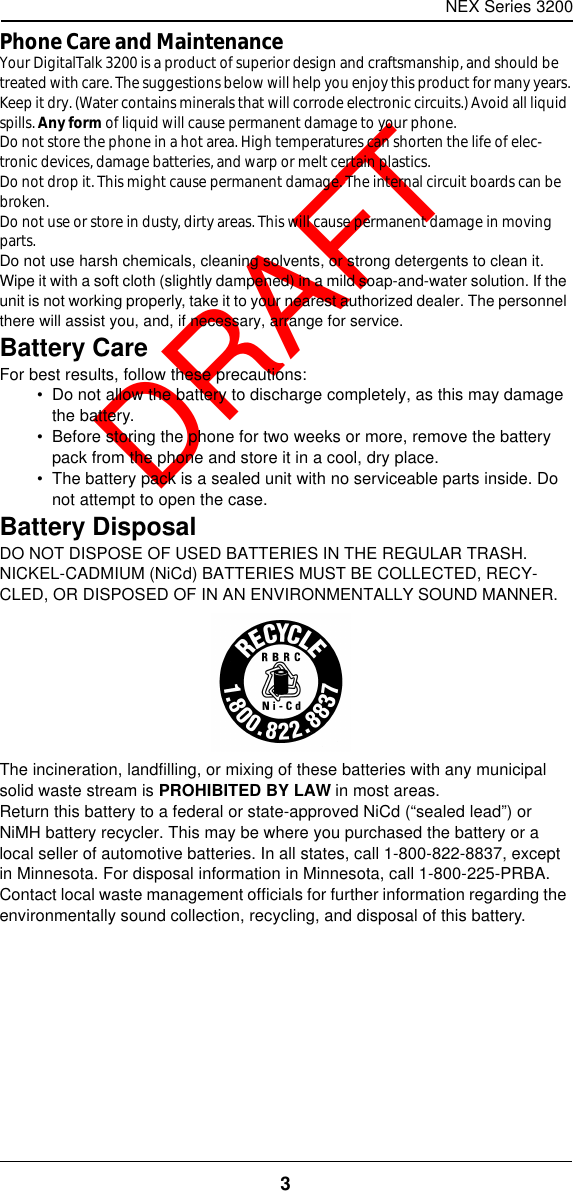 NEX Series 32003  DRAFTPhone Care and MaintenanceYour DigitalTalk 3200 is a product of superior design and craftsmanship, and should be treated with care. The suggestions below will help you enjoy this product for many years.Keep it dry. (Water contains minerals that will corrode electronic circuits.) Avoid all liquid spills. Any form of liquid will cause permanent damage to your phone.Do not store the phone in a hot area. High temperatures can shorten the life of elec-tronic devices, damage batteries, and warp or melt certain plastics.Do not drop it. This might cause permanent damage. The internal circuit boards can be broken.Do not use or store in dusty, dirty areas. This will cause permanent damage in moving parts.Do not use harsh chemicals, cleaning solvents, or strong detergents to clean it. Wipe it with a soft cloth (slightly dampened) in a mild soap-and-water solution. If the unit is not working properly, take it to your nearest authorized dealer. The personnel there will assist you, and, if necessary, arrange for service.Battery CareFor best results, follow these precautions:•  Do not allow the battery to discharge completely, as this may damage the battery.•  Before storing the phone for two weeks or more, remove the battery pack from the phone and store it in a cool, dry place.•  The battery pack is a sealed unit with no serviceable parts inside. Do not attempt to open the case.Battery DisposalDO NOT DISPOSE OF USED BATTERIES IN THE REGULAR TRASH. NICKEL-CADMIUM (NiCd) BATTERIES MUST BE COLLECTED, RECY-CLED, OR DISPOSED OF IN AN ENVIRONMENTALLY SOUND MANNER.The incineration, landfilling, or mixing of these batteries with any municipal solid waste stream is PROHIBITED BY LAW in most areas.Return this battery to a federal or state-approved NiCd (“sealed lead”) or NiMH battery recycler. This may be where you purchased the battery or a local seller of automotive batteries. In all states, call 1-800-822-8837, except in Minnesota. For disposal information in Minnesota, call 1-800-225-PRBA.Contact local waste management officials for further information regarding the environmentally sound collection, recycling, and disposal of this battery.