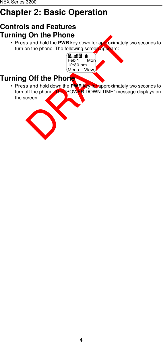 NEX Series 32004  DRAFTChapter 2: Basic OperationControls and FeaturesTurning On the Phone•  Press and hold the PWR key down for approximately two seconds to turn on the phone. The following screen appears:Turning Off the Phone•  Press and hold down the PWR key for approximately two seconds to turn off the phone. The “POWER DOWN TIME” message displays on the screen.Feb 1      Mon12:30 pmMenu    View