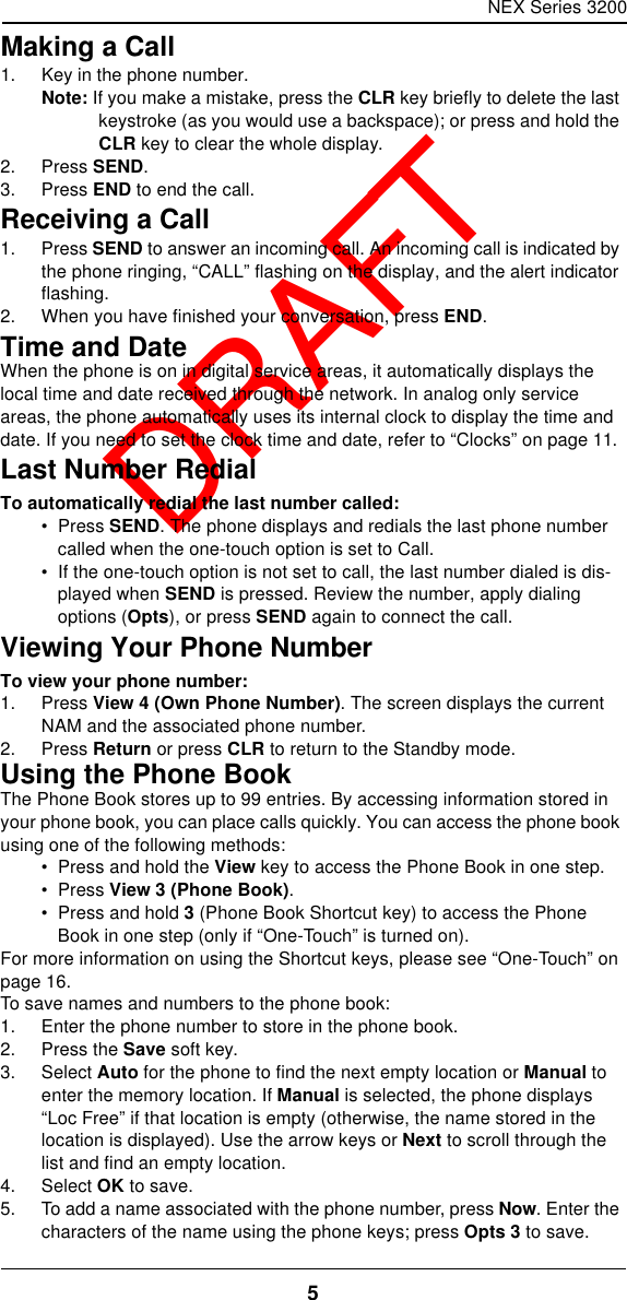 NEX Series 32005  DRAFTMaking a Call1. Key in the phone number.Note: If you make a mistake, press the CLR key briefly to delete the last keystroke (as you would use a backspace); or press and hold the CLR key to clear the whole display.2. Press SEND.3. Press END to end the call.Receiving a Call1. Press SEND to answer an incoming call. An incoming call is indicated by the phone ringing, “CALL” flashing on the display, and the alert indicator flashing.2. When you have finished your conversation, press END.Time and DateWhen the phone is on in digital service areas, it automatically displays the local time and date received through the network. In analog only service areas, the phone automatically uses its internal clock to display the time and date. If you need to set the clock time and date, refer to “Clocks” on page11.Last Number RedialTo automatically redial the last number called:•  Press SEND. The phone displays and redials the last phone number called when the one-touch option is set to Call.•  If the one-touch option is not set to call, the last number dialed is dis-played when SEND is pressed. Review the number, apply dialing options (Opts), or press SEND again to connect the call.Viewing Your Phone NumberTo view your phone number:1. Press View 4 (Own Phone Number). The screen displays the current NAM and the associated phone number.2. Press Return or press CLR to return to the Standby mode.Using the Phone BookThe Phone Book stores up to 99 entries. By accessing information stored in your phone book, you can place calls quickly. You can access the phone book using one of the following methods:•  Press and hold the View key to access the Phone Book in one step.•  Press View 3 (Phone Book).•  Press and hold 3 (Phone Book Shortcut key) to access the Phone Book in one step (only if “One-Touch” is turned on).For more information on using the Shortcut keys, please see “One-Touch” on page16.To save names and numbers to the phone book:1. Enter the phone number to store in the phone book.2. Press the Save soft key.3. Select Auto for the phone to find the next empty location or Manual to enter the memory location. If Manual is selected, the phone displays “Loc Free” if that location is empty (otherwise, the name stored in the location is displayed). Use the arrow keys or Next to scroll through the list and find an empty location.4. Select OK to save.5. To add a name associated with the phone number, press Now. Enter the characters of the name using the phone keys; press Opts 3 to save.