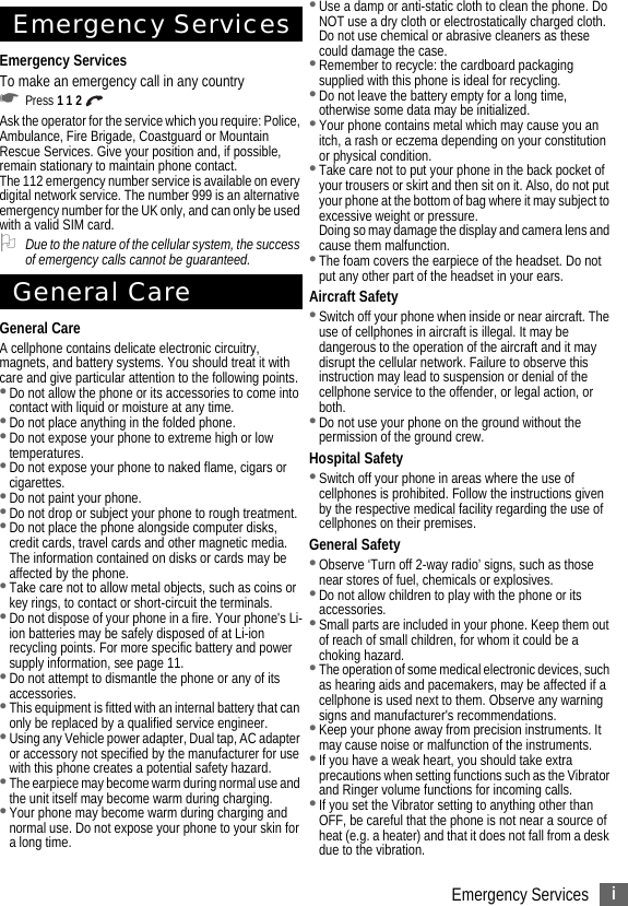 iEmergency ServicesEmergency ServicesEmergency ServicesTo make an emergency call in any country☛Press 1 1 2 Ask the operator for the service which you require: Police, Ambulance, Fire Brigade, Coastguard or Mountain Rescue Services. Give your position and, if possible, remain stationary to maintain phone contact.The 112 emergency number service is available on every digital network service. The number 999 is an alternative emergency number for the UK only, and can only be used with a valid SIM card.2Due to the nature of the cellular system, the success of emergency calls cannot be guaranteed.General CareGeneral CareA cellphone contains delicate electronic circuitry, magnets, and battery systems. You should treat it with care and give particular attention to the following points.•Do not allow the phone or its accessories to come into contact with liquid or moisture at any time.•Do not place anything in the folded phone.•Do not expose your phone to extreme high or low temperatures.•Do not expose your phone to naked flame, cigars or cigarettes.•Do not paint your phone.•Do not drop or subject your phone to rough treatment.•Do not place the phone alongside computer disks, credit cards, travel cards and other magnetic media. The information contained on disks or cards may be affected by the phone.•Take care not to allow metal objects, such as coins or key rings, to contact or short-circuit the terminals.•Do not dispose of your phone in a fire. Your phone&apos;s Li-ion batteries may be safely disposed of at Li-ion recycling points. For more specific battery and power supply information, see page 11.•Do not attempt to dismantle the phone or any of its accessories.•This equipment is fitted with an internal battery that can only be replaced by a qualified service engineer. •Using any Vehicle power adapter, Dual tap, AC adapter or accessory not specified by the manufacturer for use with this phone creates a potential safety hazard.•The earpiece may become warm during normal use and the unit itself may become warm during charging.•Your phone may become warm during charging and normal use. Do not expose your phone to your skin for a long time. •Use a damp or anti-static cloth to clean the phone. Do NOT use a dry cloth or electrostatically charged cloth. Do not use chemical or abrasive cleaners as these could damage the case.•Remember to recycle: the cardboard packaging supplied with this phone is ideal for recycling.•Do not leave the battery empty for a long time, otherwise some data may be initialized.•Your phone contains metal which may cause you an itch, a rash or eczema depending on your constitution or physical condition.•Take care not to put your phone in the back pocket of your trousers or skirt and then sit on it. Also, do not put your phone at the bottom of bag where it may subject to excessive weight or pressure.Doing so may damage the display and camera lens and cause them malfunction.•The foam covers the earpiece of the headset. Do not put any other part of the headset in your ears.Aircraft Safety•Switch off your phone when inside or near aircraft. The use of cellphones in aircraft is illegal. It may be dangerous to the operation of the aircraft and it may disrupt the cellular network. Failure to observe this instruction may lead to suspension or denial of the cellphone service to the offender, or legal action, or both.•Do not use your phone on the ground without the permission of the ground crew.Hospital Safety•Switch off your phone in areas where the use of cellphones is prohibited. Follow the instructions given by the respective medical facility regarding the use of cellphones on their premises.General Safety•Observe ‘Turn off 2-way radio’ signs, such as those near stores of fuel, chemicals or explosives.•Do not allow children to play with the phone or its accessories.•Small parts are included in your phone. Keep them out of reach of small children, for whom it could be a choking hazard.•The operation of some medical electronic devices, such as hearing aids and pacemakers, may be affected if a cellphone is used next to them. Observe any warning signs and manufacturer&apos;s recommendations.•Keep your phone away from precision instruments. It may cause noise or malfunction of the instruments.•If you have a weak heart, you should take extra precautions when setting functions such as the Vibrator and Ringer volume functions for incoming calls.•If you set the Vibrator setting to anything other than OFF, be careful that the phone is not near a source of heat (e.g. a heater) and that it does not fall from a desk due to the vibration.