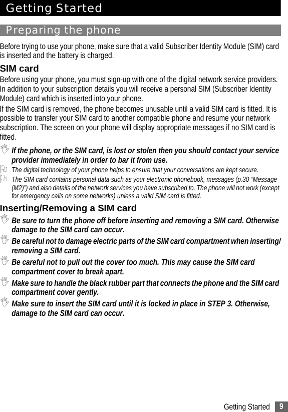 9Getting StartedGetting StartedPreparing the phoneBefore trying to use your phone, make sure that a valid Subscriber Identity Module (SIM) card is inserted and the battery is charged.SIM cardBefore using your phone, you must sign-up with one of the digital network service providers. In addition to your subscription details you will receive a personal SIM (Subscriber Identity Module) card which is inserted into your phone.If the SIM card is removed, the phone becomes unusable until a valid SIM card is fitted. It is possible to transfer your SIM card to another compatible phone and resume your network subscription. The screen on your phone will display appropriate messages if no SIM card is fitted.,If the phone, or the SIM card, is lost or stolen then you should contact your service provider immediately in order to bar it from use.2The digital technology of your phone helps to ensure that your conversations are kept secure.2The SIM card contains personal data such as your electronic phonebook, messages (p.30 “Message (M2)”) and also details of the network services you have subscribed to. The phone will not work (except for emergency calls on some networks) unless a valid SIM card is fitted.Inserting/Removing a SIM card ,Be sure to turn the phone off before inserting and removing a SIM card. Otherwise damage to the SIM card can occur.,Be careful not to damage electric parts of the SIM card compartment when inserting/removing a SIM card.,Be careful not to pull out the cover too much. This may cause the SIM card compartment cover to break apart.,Make sure to handle the black rubber part that connects the phone and the SIM card compartment cover gently.,Make sure to insert the SIM card until it is locked in place in STEP 3. Otherwise, damage to the SIM card can occur.