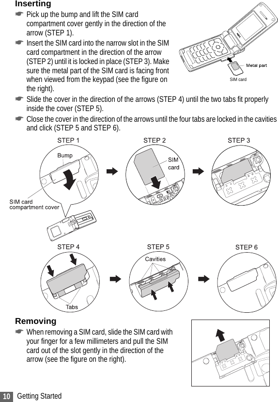 10 Getting StartedInserting☛Pick up the bump and lift the SIM card compartment cover gently in the direction of the arrow (STEP 1).☛Insert the SIM card into the narrow slot in the SIM card compartment in the direction of the arrow (STEP 2) until it is locked in place (STEP 3). Make sure the metal part of the SIM card is facing front when viewed from the keypad (see the figure on the right).☛Slide the cover in the direction of the arrows (STEP 4) until the two tabs fit properly inside the cover (STEP 5).☛Close the cover in the direction of the arrows until the four tabs are locked in the cavities and click (STEP 5 and STEP 6). Removing☛When removing a SIM card, slide the SIM card with your finger for a few millimeters and pull the SIM card out of the slot gently in the direction of the arrow (see the figure on the right).SIM card