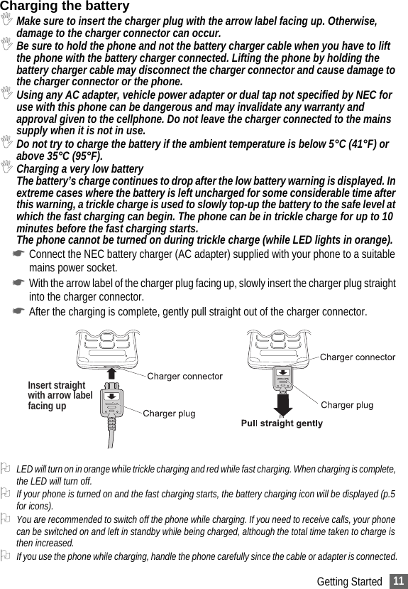 11Getting StartedCharging the battery,Make sure to insert the charger plug with the arrow label facing up. Otherwise, damage to the charger connector can occur. ,Be sure to hold the phone and not the battery charger cable when you have to lift the phone with the battery charger connected. Lifting the phone by holding the battery charger cable may disconnect the charger connector and cause damage to the charger connector or the phone.,Using any AC adapter, vehicle power adapter or dual tap not specified by NEC for use with this phone can be dangerous and may invalidate any warranty and approval given to the cellphone. Do not leave the charger connected to the mains supply when it is not in use.,Do not try to charge the battery if the ambient temperature is below 5°C (41°F) or above 35°C (95°F).,Charging a very low batteryThe battery’s charge continues to drop after the low battery warning is displayed. In extreme cases where the battery is left uncharged for some considerable time after this warning, a trickle charge is used to slowly top-up the battery to the safe level at which the fast charging can begin. The phone can be in trickle charge for up to 10 minutes before the fast charging starts.The phone cannot be turned on during trickle charge (while LED lights in orange).☛Connect the NEC battery charger (AC adapter) supplied with your phone to a suitable mains power socket.☛With the arrow label of the charger plug facing up, slowly insert the charger plug straight into the charger connector.☛After the charging is complete, gently pull straight out of the charger connector. 2LED will turn on in orange while trickle charging and red while fast charging. When charging is complete, the LED will turn off.2If your phone is turned on and the fast charging starts, the battery charging icon will be displayed (p.5 for icons). 2You are recommended to switch off the phone while charging. If you need to receive calls, your phone can be switched on and left in standby while being charged, although the total time taken to charge is then increased.2If you use the phone while charging, handle the phone carefully since the cable or adapter is connected.Insert straightwith arrow labelfacing up