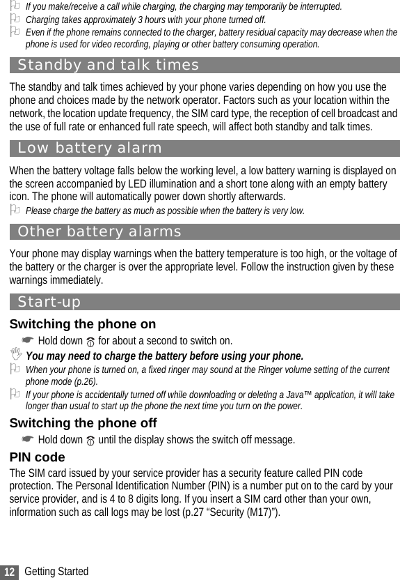 12 Getting Started2If you make/receive a call while charging, the charging may temporarily be interrupted.2Charging takes approximately 3 hours with your phone turned off.2Even if the phone remains connected to the charger, battery residual capacity may decrease when the phone is used for video recording, playing or other battery consuming operation.Standby and talk timesThe standby and talk times achieved by your phone varies depending on how you use the phone and choices made by the network operator. Factors such as your location within the network, the location update frequency, the SIM card type, the reception of cell broadcast and the use of full rate or enhanced full rate speech, will affect both standby and talk times.Low battery alarmWhen the battery voltage falls below the working level, a low battery warning is displayed on the screen accompanied by LED illumination and a short tone along with an empty battery icon. The phone will automatically power down shortly afterwards.2Please charge the battery as much as possible when the battery is very low.Other battery alarmsYour phone may display warnings when the battery temperature is too high, or the voltage of the battery or the charger is over the appropriate level. Follow the instruction given by these warnings immediately.Start-upSwitching the phone on☛Hold down   for about a second to switch on. ,You may need to charge the battery before using your phone.2When your phone is turned on, a fixed ringer may sound at the Ringer volume setting of the current phone mode (p.26).2If your phone is accidentally turned off while downloading or deleting a Java™ application, it will take longer than usual to start up the phone the next time you turn on the power.Switching the phone off☛Hold down   until the display shows the switch off message.PIN codeThe SIM card issued by your service provider has a security feature called PIN code protection. The Personal Identification Number (PIN) is a number put on to the card by your service provider, and is 4 to 8 digits long. If you insert a SIM card other than your own, information such as call logs may be lost (p.27 “Security (M17)”).