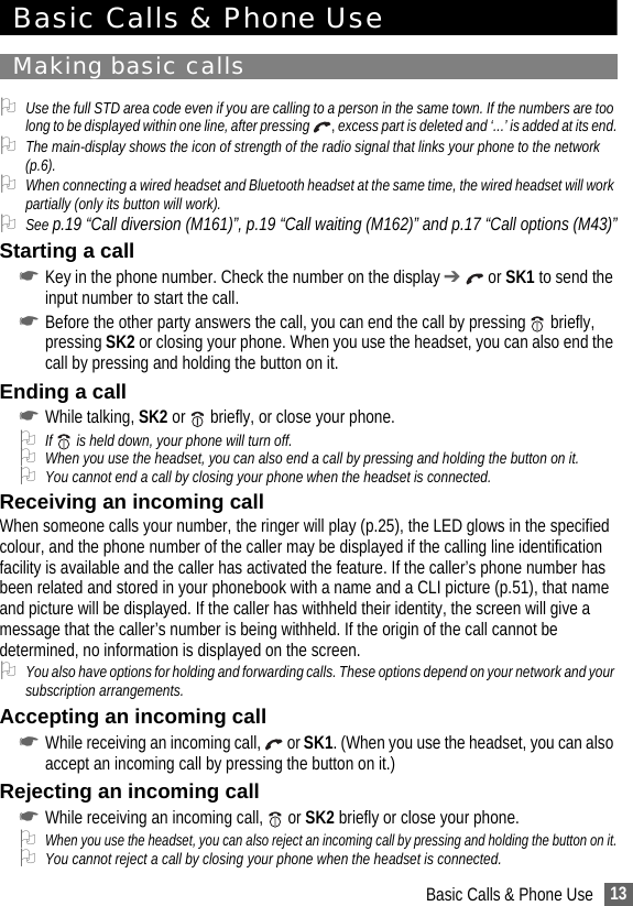 13Basic Calls &amp; Phone UseBasic Calls &amp; Phone UseMaking basic calls2Use the full STD area code even if you are calling to a person in the same town. If the numbers are too long to be displayed within one line, after pressing  , excess part is deleted and ‘...’ is added at its end.2The main-display shows the icon of strength of the radio signal that links your phone to the network (p.6).2When connecting a wired headset and Bluetooth headset at the same time, the wired headset will work partially (only its button will work).2See p.19 “Call diversion (M161)”, p.19 “Call waiting (M162)” and p.17 “Call options (M43)”Starting a call☛Key in the phone number. Check the number on the display ➔  or SK1 to send the input number to start the call.☛Before the other party answers the call, you can end the call by pressing   briefly, pressing SK2 or closing your phone. When you use the headset, you can also end the call by pressing and holding the button on it.Ending a call☛While talking, SK2 or   briefly, or close your phone.2If   is held down, your phone will turn off.2When you use the headset, you can also end a call by pressing and holding the button on it.2You cannot end a call by closing your phone when the headset is connected.Receiving an incoming callWhen someone calls your number, the ringer will play (p.25), the LED glows in the specified colour, and the phone number of the caller may be displayed if the calling line identification facility is available and the caller has activated the feature. If the caller’s phone number has been related and stored in your phonebook with a name and a CLI picture (p.51), that name and picture will be displayed. If the caller has withheld their identity, the screen will give a message that the caller’s number is being withheld. If the origin of the call cannot be determined, no information is displayed on the screen.2You also have options for holding and forwarding calls. These options depend on your network and your subscription arrangements.Accepting an incoming call☛While receiving an incoming call,   or SK1. (When you use the headset, you can also accept an incoming call by pressing the button on it.)Rejecting an incoming call☛While receiving an incoming call,   or SK2 briefly or close your phone.2When you use the headset, you can also reject an incoming call by pressing and holding the button on it.2You cannot reject a call by closing your phone when the headset is connected.