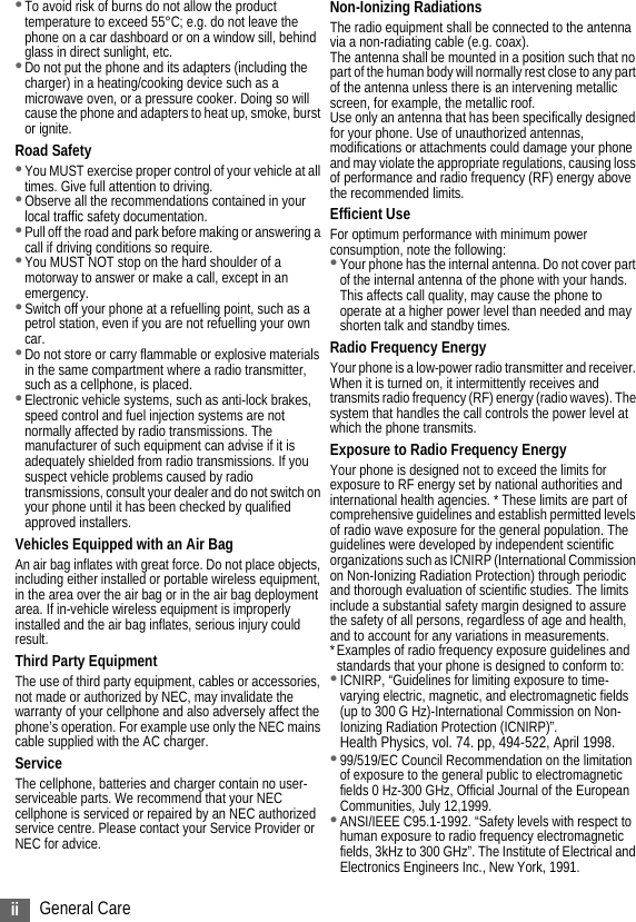 ii General Care•To avoid risk of burns do not allow the product temperature to exceed 55°C; e.g. do not leave the phone on a car dashboard or on a window sill, behind glass in direct sunlight, etc.•Do not put the phone and its adapters (including the charger) in a heating/cooking device such as a microwave oven, or a pressure cooker. Doing so will cause the phone and adapters to heat up, smoke, burst or ignite.Road Safety•You MUST exercise proper control of your vehicle at all times. Give full attention to driving.•Observe all the recommendations contained in your local traffic safety documentation.•Pull off the road and park before making or answering a call if driving conditions so require.•You MUST NOT stop on the hard shoulder of a motorway to answer or make a call, except in an emergency.•Switch off your phone at a refuelling point, such as a petrol station, even if you are not refuelling your own car.•Do not store or carry flammable or explosive materials in the same compartment where a radio transmitter, such as a cellphone, is placed.•Electronic vehicle systems, such as anti-lock brakes, speed control and fuel injection systems are not normally affected by radio transmissions. The manufacturer of such equipment can advise if it is adequately shielded from radio transmissions. If you suspect vehicle problems caused by radio transmissions, consult your dealer and do not switch on your phone until it has been checked by qualified approved installers.Vehicles Equipped with an Air BagAn air bag inflates with great force. Do not place objects, including either installed or portable wireless equipment, in the area over the air bag or in the air bag deployment area. If in-vehicle wireless equipment is improperly installed and the air bag inflates, serious injury could result.Third Party EquipmentThe use of third party equipment, cables or accessories, not made or authorized by NEC, may invalidate the warranty of your cellphone and also adversely affect the phone’s operation. For example use only the NEC mains cable supplied with the AC charger.ServiceThe cellphone, batteries and charger contain no user-serviceable parts. We recommend that your NEC cellphone is serviced or repaired by an NEC authorized service centre. Please contact your Service Provider or NEC for advice.Non-Ionizing RadiationsThe radio equipment shall be connected to the antenna via a non-radiating cable (e.g. coax).The antenna shall be mounted in a position such that no part of the human body will normally rest close to any part of the antenna unless there is an intervening metallic screen, for example, the metallic roof.Use only an antenna that has been specifically designed for your phone. Use of unauthorized antennas, modifications or attachments could damage your phone and may violate the appropriate regulations, causing loss of performance and radio frequency (RF) energy above the recommended limits.Efficient UseFor optimum performance with minimum power consumption, note the following:•Your phone has the internal antenna. Do not cover part of the internal antenna of the phone with your hands. This affects call quality, may cause the phone to operate at a higher power level than needed and may shorten talk and standby times.Radio Frequency EnergyYour phone is a low-power radio transmitter and receiver. When it is turned on, it intermittently receives and transmits radio frequency (RF) energy (radio waves). The system that handles the call controls the power level at which the phone transmits.Exposure to Radio Frequency EnergyYour phone is designed not to exceed the limits for exposure to RF energy set by national authorities and international health agencies. * These limits are part of comprehensive guidelines and establish permitted levels of radio wave exposure for the general population. The guidelines were developed by independent scientific organizations such as ICNIRP (International Commission on Non-Ionizing Radiation Protection) through periodic and thorough evaluation of scientific studies. The limits include a substantial safety margin designed to assure the safety of all persons, regardless of age and health, and to account for any variations in measurements.*Examples of radio frequency exposure guidelines and standards that your phone is designed to conform to:•ICNIRP, “Guidelines for limiting exposure to time-varying electric, magnetic, and electromagnetic fields (up to 300 G Hz)-International Commission on Non-Ionizing Radiation Protection (ICNIRP)”.Health Physics, vol. 74. pp, 494-522, April 1998.•99/519/EC Council Recommendation on the limitation of exposure to the general public to electromagnetic fields 0 Hz-300 GHz, Official Journal of the European Communities, July 12,1999.•ANSI/IEEE C95.1-1992. “Safety levels with respect to human exposure to radio frequency electromagnetic fields, 3kHz to 300 GHz”. The Institute of Electrical and Electronics Engineers Inc., New York, 1991.