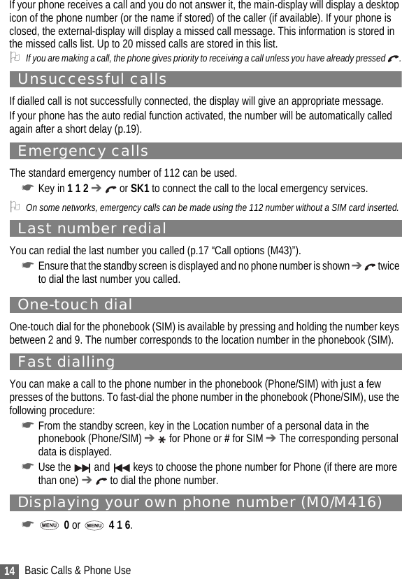 14 Basic Calls &amp; Phone UseIf your phone receives a call and you do not answer it, the main-display will display a desktop icon of the phone number (or the name if stored) of the caller (if available). If your phone is closed, the external-display will display a missed call message. This information is stored in the missed calls list. Up to 20 missed calls are stored in this list.2If you are making a call, the phone gives priority to receiving a call unless you have already pressed  .Unsuccessful callsIf dialled call is not successfully connected, the display will give an appropriate message.If your phone has the auto redial function activated, the number will be automatically called again after a short delay (p.19).Emergency callsThe standard emergency number of 112 can be used.☛Key in 1 1 2 ➔  or SK1 to connect the call to the local emergency services.2On some networks, emergency calls can be made using the 112 number without a SIM card inserted. Last number redialYou can redial the last number you called (p.17 “Call options (M43)”).☛Ensure that the standby screen is displayed and no phone number is shown ➔  twice to dial the last number you called.One-touch dialOne-touch dial for the phonebook (SIM) is available by pressing and holding the number keys between 2 and 9. The number corresponds to the location number in the phonebook (SIM).Fast diallingYou can make a call to the phone number in the phonebook (Phone/SIM) with just a few presses of the buttons. To fast-dial the phone number in the phonebook (Phone/SIM), use the following procedure:☛From the standby screen, key in the Location number of a personal data in the phonebook (Phone/SIM) ➔  for Phone or # for SIM ➔ The corresponding personal data is displayed.☛Use the   and   keys to choose the phone number for Phone (if there are more than one) ➔  to dial the phone number.Displaying your own phone number (M0/M416)☛ 0 or   4 1 6.
