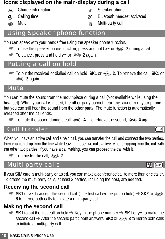 16 Basic Calls &amp; Phone UseIcons displayed on the main-display during a callUsing Speaker phone functionYou can speak with your hands free using the speaker phone function.☛To use the speaker phone function, press and hold   or  2 during a call.☛To cancel, press and hold   or  2 again.Putting a call on hold☛To put the received or dialled call on hold, SK1 or  3. To retrieve the call, SK1 or  3 again.MuteYou can mute the sound from the mouthpiece during a call (Not available while using the headset). When your call is muted, the other party cannot hear any sound from your phone, but you can still hear the sound from the other party. The mute function is automatically released after the call ends.☛To mute the sound during a call,   4.  To retrieve the sound,   4 again. Call transfer When you have an active call and a held call, you can transfer the call and connect the two parties, then you can drop from the line while leaving those two calls active. After dropping from the call with the other two parties, if you have a call waiting, you can proceed the call with it.☛To transfer the call,   7.Multi-party calls               If your SIM card is multi-party enabled, you can make a conference call to more than one caller. To create the multi-party calls, at least 3 parties, including the host, are needed.Receiving the second call☛SK1 or   to accept the second call (The first call will be put on hold) ➔ SK2 or   8 to merge both calls to initiate a multi-party call.Making the second call☛SK1 to put the first call on hold ➔ Key in the phone number ➔ SK1 or   to make the second call ➔ After the second participant answers, SK2 or  8 to merge both calls to initiate a multi-party call.Charge information Speaker phoneCalling time Bluetooth headset activatedMute Multi-party callSIMSIM