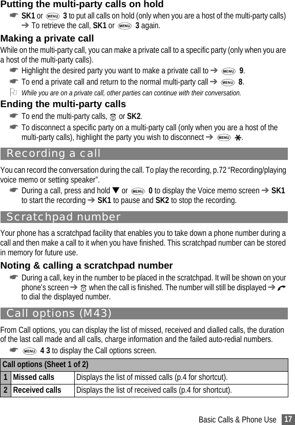 17Basic Calls &amp; Phone UsePutting the multi-party calls on hold☛SK1 or   3 to put all calls on hold (only when you are a host of the multi-party calls) ➔ To retrieve the call, SK1 or   3 again.Making a private callWhile on the multi-party call, you can make a private call to a specific party (only when you are a host of the multi-party calls).☛Highlight the desired party you want to make a private call to ➔  9.☛To end a private call and return to the normal multi-party call ➔  8.2While you are on a private call, other parties can continue with their conversation.Ending the multi-party calls☛To end the multi-party calls,   or SK2.☛To disconnect a specific party on a multi-party call (only when you are a host of the multi-party calls), highlight the party you wish to disconnect ➔  .Recording a callYou can record the conversation during the call. To play the recording, p.72 “Recording/playing voice memo or setting speaker”.☛During a call, press and hold ▼ or   0 to display the Voice memo screen ➔ SK1 to start the recording ➔ SK1 to pause and SK2 to stop the recording.Scratchpad numberYour phone has a scratchpad facility that enables you to take down a phone number during a call and then make a call to it when you have finished. This scratchpad number can be stored in memory for future use.Noting &amp; calling a scratchpad number☛During a call, key in the number to be placed in the scratchpad. It will be shown on your phone’s screen ➔  when the call is finished. The number will still be displayed ➔  to dial the displayed number.Call options (M43)From Call options, you can display the list of missed, received and dialled calls, the duration of the last call made and all calls, charge information and the failed auto-redial numbers.☛ 4 3 to display the Call options screen. Call options (Sheet 1 of 2)1 Missed calls  Displays the list of missed calls (p.4 for shortcut).2 Received calls Displays the list of received calls (p.4 for shortcut).