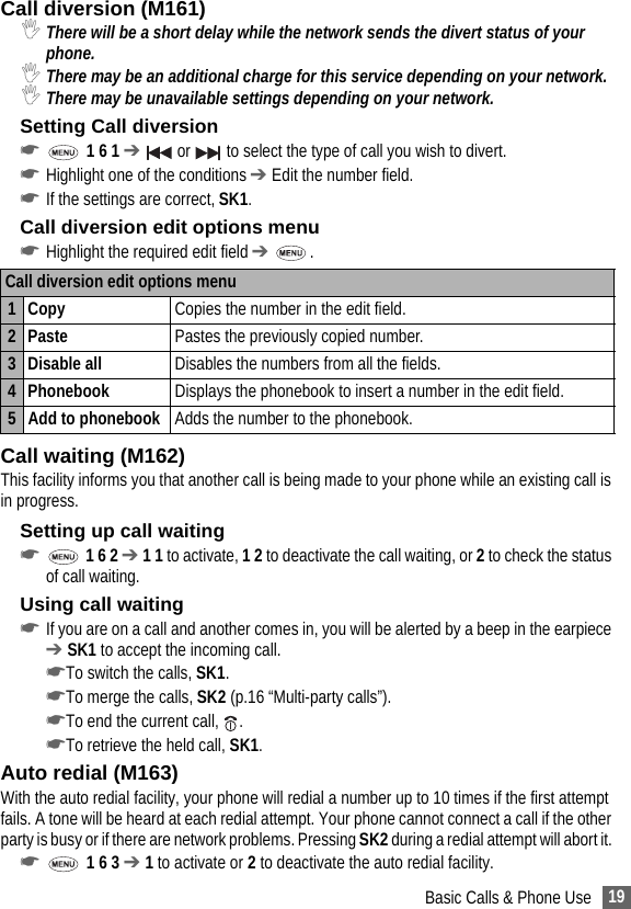 19Basic Calls &amp; Phone UseCall diversion (M161),There will be a short delay while the network sends the divert status of your phone. ,There may be an additional charge for this service depending on your network.,There may be unavailable settings depending on your network.Setting Call diversion☛ 1 6 1 ➔  or   to select the type of call you wish to divert.☛Highlight one of the conditions ➔ Edit the number field.☛If the settings are correct, SK1.Call diversion edit options menu☛Highlight the required edit field ➔ .Call waiting (M162)This facility informs you that another call is being made to your phone while an existing call is in progress.Setting up call waiting☛ 1 6 2 ➔ 1 1 to activate, 1 2 to deactivate the call waiting, or 2 to check the status of call waiting.Using call waiting☛If you are on a call and another comes in, you will be alerted by a beep in the earpiece ➔ SK1 to accept the incoming call.☛To switch the calls, SK1.☛To merge the calls, SK2 (p.16 “Multi-party calls”).☛To end the current call,  .☛To retrieve the held call, SK1.Auto redial (M163)With the auto redial facility, your phone will redial a number up to 10 times if the first attempt fails. A tone will be heard at each redial attempt. Your phone cannot connect a call if the other party is busy or if there are network problems. Pressing SK2 during a redial attempt will abort it. ☛ 1 6 3 ➔ 1 to activate or 2 to deactivate the auto redial facility.Call diversion edit options menu 1 Copy  Copies the number in the edit field.2 Paste Pastes the previously copied number.3 Disable all  Disables the numbers from all the fields.4 Phonebook  Displays the phonebook to insert a number in the edit field.5 Add to phonebook Adds the number to the phonebook.