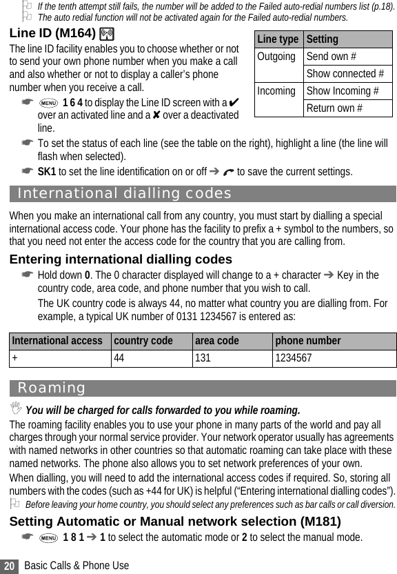 20 Basic Calls &amp; Phone Use2If the tenth attempt still fails, the number will be added to the Failed auto-redial numbers list (p.18).2The auto redial function will not be activated again for the Failed auto-redial numbers. Line ID (M164)                                        The line ID facility enables you to choose whether or not to send your own phone number when you make a call and also whether or not to display a caller’s phone number when you receive a call.☛ 1 6 4 to display the Line ID screen with a ✔ over an activated line and a ✘ over a deactivated line.☛To set the status of each line (see the table on the right), highlight a line (the line will flash when selected).☛SK1 to set the line identification on or off ➔  to save the current settings.International dialling codesWhen you make an international call from any country, you must start by dialling a special international access code. Your phone has the facility to prefix a + symbol to the numbers, so that you need not enter the access code for the country that you are calling from.Entering international dialling codes☛Hold down 0. The 0 character displayed will change to a + character ➔ Key in the country code, area code, and phone number that you wish to call.The UK country code is always 44, no matter what country you are dialling from. For example, a typical UK number of 0131 1234567 is entered as:Roaming,You will be charged for calls forwarded to you while roaming.The roaming facility enables you to use your phone in many parts of the world and pay all charges through your normal service provider. Your network operator usually has agreements with named networks in other countries so that automatic roaming can take place with these named networks. The phone also allows you to set network preferences of your own.When dialling, you will need to add the international access codes if required. So, storing all numbers with the codes (such as +44 for UK) is helpful (“Entering international dialling codes”).2Before leaving your home country, you should select any preferences such as bar calls or call diversion.Setting Automatic or Manual network selection (M181)☛ 1 8 1 ➔ 1 to select the automatic mode or 2 to select the manual mode.International access  country code area code phone number+ 44 131 1234567Line type SettingOutgoing Send own #Show connected #Incoming Show Incoming #Return own #