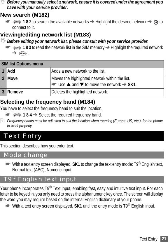 21Text Entry,Before you manually select a network, ensure it is covered under the agreement you have with your service provider.New search (M182)☛ 1 8 2 to search the available networks ➔ Highlight the desired network ➔  to connect to it.Viewing/editing network list (M183),Before editing your network list, please consult with your service provider.☛ 1 8 3 to read the network list in the SIM memory ➔ Highlight the required network ➔ .Selecting the frequency band (M184)You have to select the frequency band to suit the location.☛ 1 8 4 ➔ Select the required frequency band.2Frequency bands must be adjusted to suit the location when roaming (Europe, US, etc.), for the phone to work properly.Text EntryThis section describes how you enter text.Mode change☛With a text entry screen displayed, SK1 to change the text entry mode: T9® English text, Normal text (ABC), Numeric input.T9® English text inputYour phone incorporates T9® Text Input, enabling fast, easy and intuitive text input. For each letter to be keyed in, you only need to press the alphanumeric key once. The screen will display the word you may require based on the internal English dictionary of your phone.☛With a text entry screen displayed, SK1 until the entry mode is T9® English input.SIM list Options menu1 Add  Adds a new network to the list.2Move Moves the highlighted network within the list. ☛Use ▲ and ▼ to move the network ➔ SK1.3Remove Deletes the highlighted network.