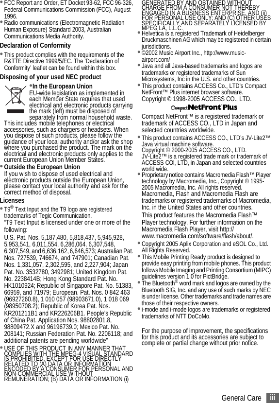 iiiGeneral Care•FCC Report and Order, ET Docket 93-62, FCC 96-326, Federal Communications Commission (FCC), August 1996.•Radio communications (Electromagnetic Radiation Human Exposure) Standard 2003, Australian Communications Media Authority.Declaration of Conformity•This product complies with the requirements of the R&amp;TTE Directive 1999/5/EC. The ‘Declaration of Conformity’ leaflet can be found within this box.Disposing of your used NEC product•In the European UnionEU-wide legislation as implemented in each Member State requires that used electrical and electronic products carrying the mark (left) must be disposed of separately from normal household waste. This includes mobile telephones or electrical accessories, such as chargers or headsets. When you dispose of such products, please follow the guidance of your local authority and/or ask the shop where you purchased the product. The mark on the electrical and electronic products only applies to the current European Union Member States. •Outside the European UnionIf you wish to dispose of used electrical and electronic products outside the European Union, please contact your local authority and ask for the correct method of disposal.Licenses•T9® Text Input and the T9 logo are registered trademarks of Tegic Communication.“T9 Text Input is licensed under one or more of the following:U.S. Pat. Nos. 5,187,480, 5,818,437, 5,945,928, 5,953,541, 6,011,554, 6,286,064, 6,307,548, 6,307,549, and 6,636,162, 6,646,573; Australian Pat. Nos. 727539, 746674, and 747901; Canadian Pat. Nos. 1,331,057, 2,302,595, and 2,227,904; Japan Pat. No. 3532780, 3492981; United Kingdom Pat. No. 2238414B; Hong Kong Standard Pat. No. HK1010924; Republic of Singapore Pat. No. 51383, 66959, and 71979; European. Pat. Nos. 0 842 463 (96927260.8), 1 010 057 (98903671.0), 1 018 069 (98950708.2); Republic of Korea Pat. Nos. KR201211B1 and KR226206B1. People’s Republic of China Pat. Application Nos. 98802801.8, 98809472.X and 96196739.0; Mexico Pat. No. 208141; Russian Federation Pat. No. 2206118; and additional patents are pending worldwide”•USE OF THIS PRODUCT IN ANY MANNER THAT COMPLIES WITH THE MPEG-4 VISUAL STANDARD IS PROHIBITED, EXCEPT FOR USE DIRECTLY RELATED TO (A) DATA OR INFORMATION ENCODED BY A CONSUMER FOR PERSONAL AND NON-COMMERCIAL USE WITHOUT REMUNERATION; (B) DATA OR INFORMATION (i) GENERATED BY AND OBTAINED WITHOUT CHARGE FROM A CONSUMER NOT THEREBY ENGAGED IN A BUSINESS ENTERPRISE, AND (ii) FOR PERSONAL USE ONLY; AND (C) OTHER USES SPECIFICALLY AND SEPARATELY LICENSED BY MPEG LA, L.L.C.•Helvetica is a registered Trademark of Heidelberger Druckmaschinen AG which may be registered in certain jurisdictions.•©2002 Music Airport Inc., http://www.music-airport.com/•Java and all Java-based trademarks and logos are trademarks or registered trademarks of Sun Microsystems, Inc in the U.S. and other countries.•This product contains ACCESS Co., LTD’s Compact NetFront™ Plus internet browser software.Copyright © 1998-2005 ACCESS CO., LTD. Compact NetFront™ is a registered trademark or trademark of ACCESS CO., LTD in Japan and selected countries worldwide. •This product contains ACCESS CO., LTD’s JV-Lite2™ Java virtual machine software.Copyright © 2000-2005 ACCESS CO., LTD.JV-Lite2™ is a registered trade mark or trademark of ACCESS COl, LTD, in Japan and selected countries world wide.•Proprietary notice contains Macromedia Flash™ Player technology by Macromedia, Inc., Copyright © 1995-2005 Macromedia, Inc. All rights reserved.Macromedia, Flash and Macromedia Flash are trademarks or registered trademarks of Macromedia, Inc. in the United States and other countries.This product features the Macromedia Flash™ Player technology. For further information on the Macromedia Flash Player, visit http://www.macromedia.com/software/flash/about/.•Copyright 2005 Aplix Corporation and eSOL Co., Ltd. All Rights Reserved.•This Mobile Printing Ready product is designed to provide easy printing from mobile phones. This product follows Mobile Imaging and Printing Consortium (MIPC) guidelines version 1.0 for PictBridge.•The Bluetooth® word mark and logos are owned by the Bluetooth SIG, Inc. and any use of such marks by NEC is under license. Other trademarks and trade names are those of their respective owners. •i-mode and i-mode logos are trademarks or registered trademarks of NTT DoCoMo.For the purpose of improvement, the specifications for this product and its accessories are subject to complete or partial change without prior notice.