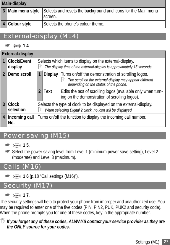 27Settings (M1)External-display (M14)☛ 1 4.Power saving (M15)☛ 1 5.☛Select the power saving level from Level 1 (minimum power save setting), Level 2(moderate) and Level 3 (maximum).Calls (M16)☛ 1 6 (p.18 “Call settings (M16)”).Security (M17)☛ 1 7.The security settings will help to protect your phone from improper and unauthorized use. You may be required to enter one of the five codes (PIN, PIN2, PUK, PUK2 and security code). When the phone prompts you for one of these codes, key in the appropriate number.,If you forget any of these codes, ALWAYS contact your service provider as they are the ONLY source for your codes.3 Main menu style Selects and resets the background and icons for the Main menu screen.4 Colour style Selects the phone’s colour theme.External-display1 Clock/Event display Selects which items to display on the external-display.2The display time of the external-display is approximately 15 seconds.2 Demo scroll 1DisplayTurns on/off the demonstration of scrolling logos.2The scroll on the external-display may appear different depending on the status of the phone.2 Text Edits the text of scrolling logos (available only when turn-ing on the demonstration of scrolling logos).3 Clock selection Selects the type of clock to be displayed on the external-display.2When selecting Digital 2 clock, no icon will be displayed.4 Incoming call No. Turns on/off the function to display the incoming call number.Main-display