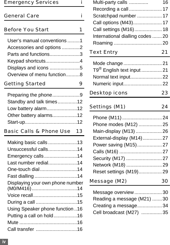 ivEmergency Services iGeneral Care iBefore You Start 1User’s manual conventions .........1Accessories and options .............2Parts and functions......................3Keypad shortcuts.........................4Displays and icons ......................5Overview of menu function..........8Getting Started 9Preparing the phone....................9Standby and talk times..............12Low battery alarm......................12Other battery alarms..................12Start-up......................................12Basic Calls &amp; Phone Use 13Making basic calls .....................13Unsuccessful calls.....................14Emergency calls........................14Last number redial.....................14One-touch dial...........................14Fast dialling ...............................14Displaying your own phone number (M0/M416).................................14Voice recall................................15During a call ..............................15Using Speaker phone function ..16Putting a call on hold.................16Mute ..........................................16Call transfer ..............................16Multi-party calls ..............           16Recording a call........................17Scratchpad number ..................17Call options (M43)..................... 17Call settings (M16)....................18International dialling codes .......20Roaming ................................... 20Text Entry 21Mode change............................21T9® English text input ...............21Normal text input....................... 22Numeric input............................ 22Desktop icons 23Settings (M1) 24Phone (M11) ............................. 24Phone modes (M12) ................. 25Main-display (M13) ...................26External-display (M14)..............27Power saving (M15)..................27Calls (M16) ...............................27Security (M17) ..........................27Network (M18) ..........................29Reset settings (M19)................. 29Message (M2)  30Message overview.................... 30Reading a message (M21) .......30Creating a message.................. 34Cell broadcast (M27)  ...............35