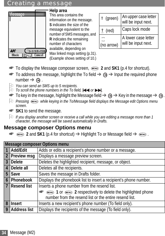 34 Message (M2)Creating a message☛To display the Message composer screen,   2 and SK1 (p.4 for shortcut).☛To address the message, highlight the To field ➔  ➔ Input the required phone number ➔  .2You can send an SMS up to 5 recipients.2To scroll the phone numbers in the To field,   or  .☛To key in the message, highlight the Message field ➔  ➔ Key in the message ➔ .2Pressing   while keying in the To/Message field displays the Message edit Options menu screen.☛SK1 to send the message.2If you display another screen or receive a call while you are editing a message more than 1 character, the message will be saved automatically in Drafts.Message composer Options menu☛ 2 and SK1 (p.4 for shortcut) ➔ Highlight To or Message field ➔ . Message composer Options menu1Add/Edit Adds or edits a recipient’s phone number or a message.2 Preview msg Displays a message preview screen.3 Delete Deletes the highlighted recipient, message, or object.4 Delete all Deletes all the recipients.5Save Saves the message in Drafts folder.6 Phonebook Displays the phonebook list to insert a recipient’s phone number.7 Resend list Inserts a phone number from the resend list.☛ 1 or   2 respectively to delete the highlighted phone number from the resend list or the entire resend list.8 Insert Inserts a new recipient’s phone number (To field only).9 Address list Displays the recipients of the message (To field only).Help areaThis area contains theinformation on the message.S indicates the size of themessage equivalent to thenumber of SMS messages, and R indicates the remainingnumber of charactersavailable, depending on Max linked msgs setting (p.31).(Example shows setting of 10.)(green) An upper case letter will be input next.(red) Caps lock mode(no arrow) A lower case letter will be input next.