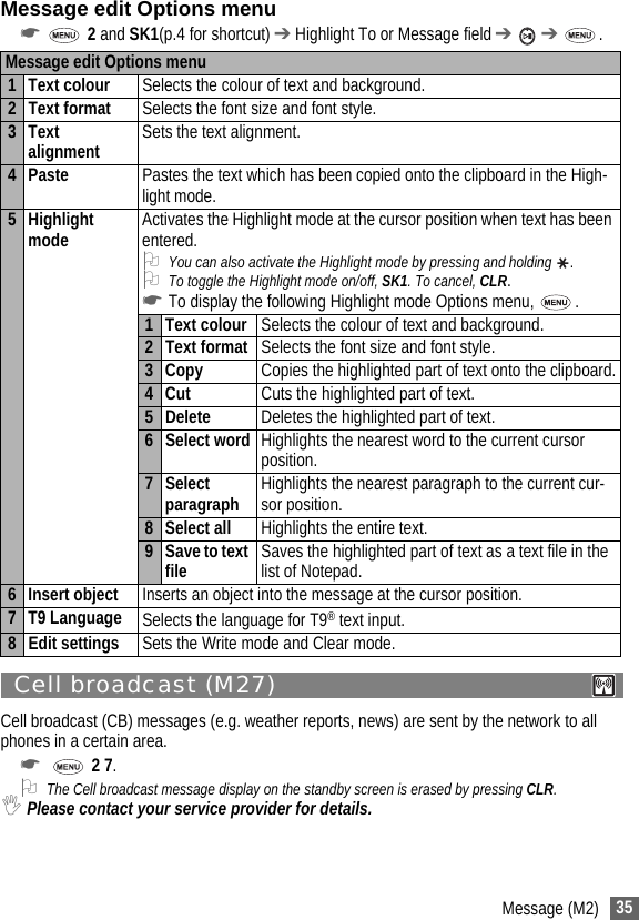 35Message (M2)Message edit Options menu☛ 2 and SK1(p.4 for shortcut) ➔ Highlight To or Message field ➔  ➔ . Cell broadcast (M27) Cell broadcast (CB) messages (e.g. weather reports, news) are sent by the network to all phones in a certain area.☛  2 7.2The Cell broadcast message display on the standby screen is erased by pressing CLR.,Please contact your service provider for details.Message edit Options menu1 Text colour Selects the colour of text and background.2 Text format Selects the font size and font style.3 Text alignment Sets the text alignment.4 Paste Pastes the text which has been copied onto the clipboard in the High-light mode.5 Highlight mode Activates the Highlight mode at the cursor position when text has been entered.2You can also activate the Highlight mode by pressing and holding  .2To toggle the Highlight mode on/off, SK1. To cancel, CLR.☛To display the following Highlight mode Options menu,  .1 Text colour Selects the colour of text and background.2 Text format Selects the font size and font style.3 Copy Copies the highlighted part of text onto the clipboard.4Cut Cuts the highlighted part of text.5 Delete Deletes the highlighted part of text.6 Select word Highlights the nearest word to the current cursor position.7 Select paragraph Highlights the nearest paragraph to the current cur-sor position.8 Select all Highlights the entire text.9 Save to text file Saves the highlighted part of text as a text file in the list of Notepad.6 Insert object Inserts an object into the message at the cursor position.7 T9 Language Selects the language for T9® text input.8 Edit settings Sets the Write mode and Clear mode. 