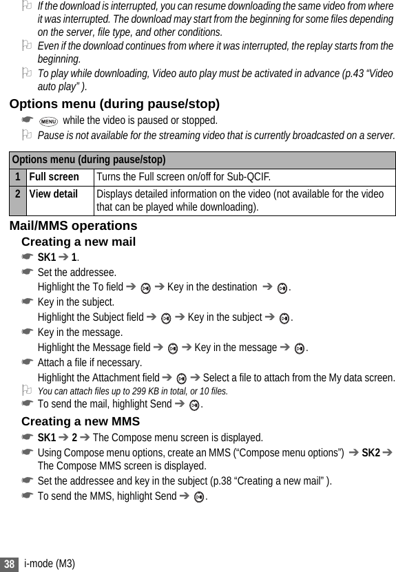 38 i-mode (M3)2If the download is interrupted, you can resume downloading the same video from where it was interrupted. The download may start from the beginning for some files depending on the server, file type, and other conditions. 2Even if the download continues from where it was interrupted, the replay starts from the beginning.2To play while downloading, Video auto play must be activated in advance (p.43 “Video auto play” ).Options menu (during pause/stop)☛ while the video is paused or stopped.2Pause is not available for the streaming video that is currently broadcasted on a server.Mail/MMS operationsCreating a new mail☛SK1 ➔ 1.☛Set the addressee.Highlight the To field ➔  ➔ Key in the destination  ➔ .☛Key in the subject.Highlight the Subject field ➔  ➔ Key in the subject ➔ .☛Key in the message.Highlight the Message field ➔  ➔ Key in the message ➔ .☛Attach a file if necessary.Highlight the Attachment field ➔  ➔ Select a file to attach from the My data screen.2You can attach files up to 299 KB in total, or 10 files.☛To send the mail, highlight Send ➔ .Creating a new MMS☛SK1 ➔ 2 ➔ The Compose menu screen is displayed.☛Using Compose menu options, create an MMS (“Compose menu options”)  ➔ SK2 ➔ The Compose MMS screen is displayed.☛Set the addressee and key in the subject (p.38 “Creating a new mail” ).☛To send the MMS, highlight Send ➔ .Options menu (during pause/stop)1 Full screen Turns the Full screen on/off for Sub-QCIF.2View detail Displays detailed information on the video (not available for the video that can be played while downloading).