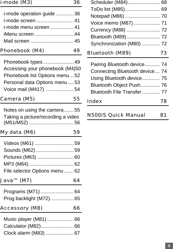 vi-mode (M3) 36i-mode operation guide.............36i-mode screen ........................... 41i-mode menu screen.................41iMenu screen ............................44Mail screen ...............................45Phonebook (M4) 49Phonebook types ...................... 49Accessing your phonebook (M4)50Phonebook list Options menu...52Personal data Options menu ....53Voice mail (M417) ....................54Camera (M5) 55Notes on using the camera.......55Taking a picture/recording a video (M51/M52) ................................56My data (M6) 59Videos (M61) ............................59Sounds (M62) ...........................59Pictures (M63) ..........................60MP3 (M64)................................62File selector Options menu .......62Java™ (M7) 64Programs (M71)........................64Prog backlight (M72)................. 65Accessory (M8) 66Music player (M81) ................... 66Calculator (M82) .......................66Clock alarm (M83) ....................67Scheduler (M84)....................... 68ToDo list (M85)......................... 69Notepad (M86) ......................... 70Voice memo (M87)................... 71Currency (M88) ........................ 72Bluetooth (M89)........................ 72Synchronization (M80) ............. 72Bluetooth (M89) 73Pairing Bluetooth device........... 74Connecting Bluetooth device.... 74Using Bluetooth device............. 75Bluetooth Object Push.............. 76Bluetooth File Transfer............. 77Index 78N500iS Quick Manual 81